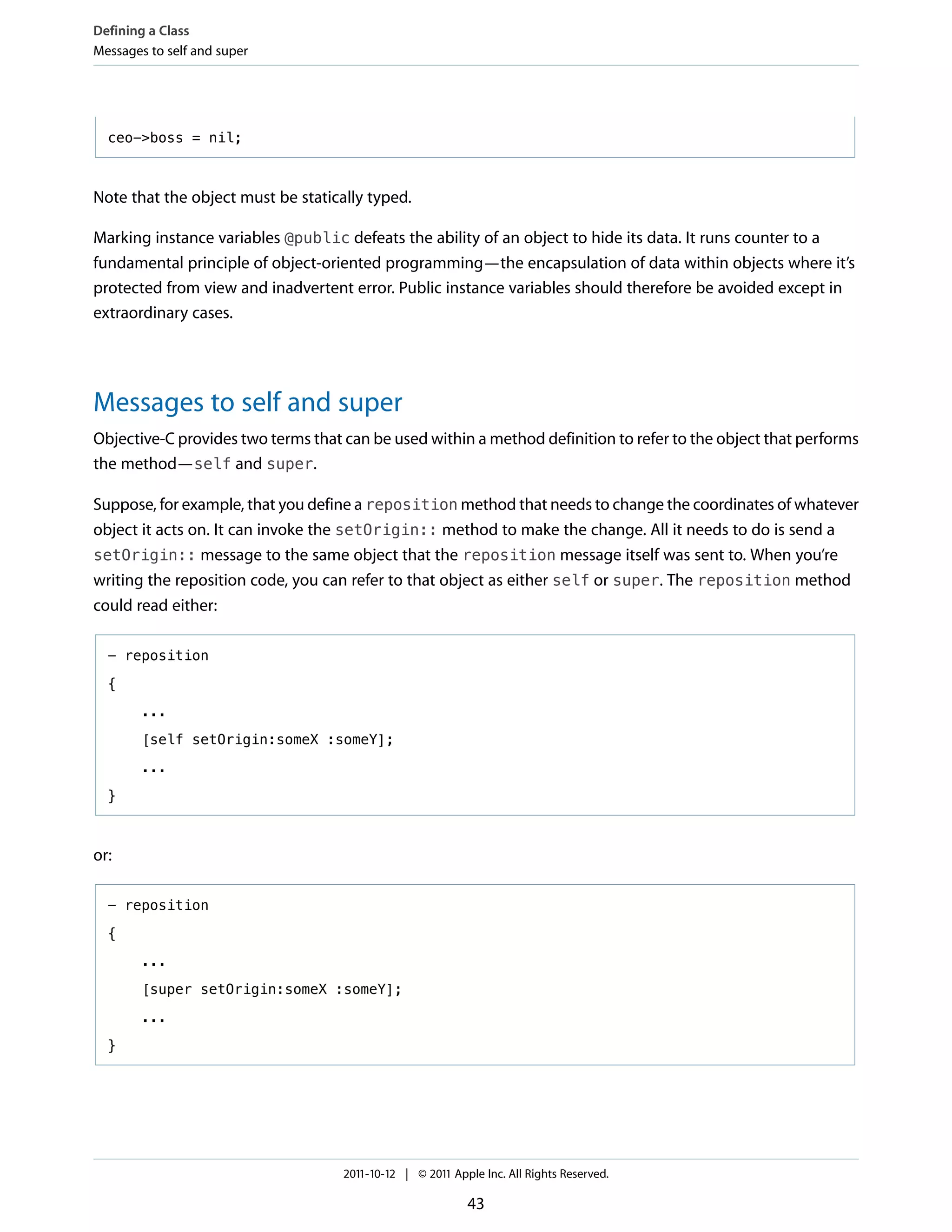 Defining a Class
Messages to self and super




  ceo->boss = nil;



Note that the object must be statically typed.

Marking instance variables @public defeats the ability of an object to hide its data. It runs counter to a
fundamental principle of object-oriented programming—the encapsulation of data within objects where it’s
protected from view and inadvertent error. Public instance variables should therefore be avoided except in
extraordinary cases.




Messages to self and super
Objective-C provides two terms that can be used within a method definition to refer to the object that performs
the method—self and super.

Suppose, for example, that you define a reposition method that needs to change the coordinates of whatever
object it acts on. It can invoke the setOrigin:: method to make the change. All it needs to do is send a
setOrigin:: message to the same object that the reposition message itself was sent to. When you’re
writing the reposition code, you can refer to that object as either self or super. The reposition method
could read either:

  - reposition

  {

        ...

        [self setOrigin:someX :someY];

        ...

  }



or:

  - reposition

  {

        ...

        [super setOrigin:someX :someY];

        ...

  }




                                    2011-10-12 | © 2011 Apple Inc. All Rights Reserved.

                                                           43
 