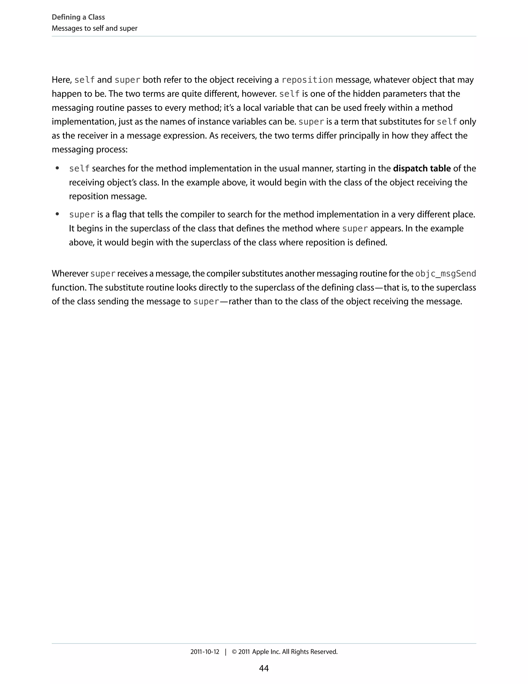 Defining a Class
Messages to self and super




Here, self and super both refer to the object receiving a reposition message, whatever object that may
happen to be. The two terms are quite different, however. self is one of the hidden parameters that the
messaging routine passes to every method; it’s a local variable that can be used freely within a method
implementation, just as the names of instance variables can be. super is a term that substitutes for self only
as the receiver in a message expression. As receivers, the two terms differ principally in how they affect the
messaging process:
 ●   self searches for the method implementation in the usual manner, starting in the dispatch table of the
     receiving object’s class. In the example above, it would begin with the class of the object receiving the
     reposition message.
 ●   super is a flag that tells the compiler to search for the method implementation in a very different place.
     It begins in the superclass of the class that defines the method where super appears. In the example
     above, it would begin with the superclass of the class where reposition is defined.


Wherever super receives a message, the compiler substitutes another messaging routine for the objc_msgSend
function. The substitute routine looks directly to the superclass of the defining class—that is, to the superclass
of the class sending the message to super—rather than to the class of the object receiving the message.




                                     2011-10-12 | © 2011 Apple Inc. All Rights Reserved.

                                                            44
 