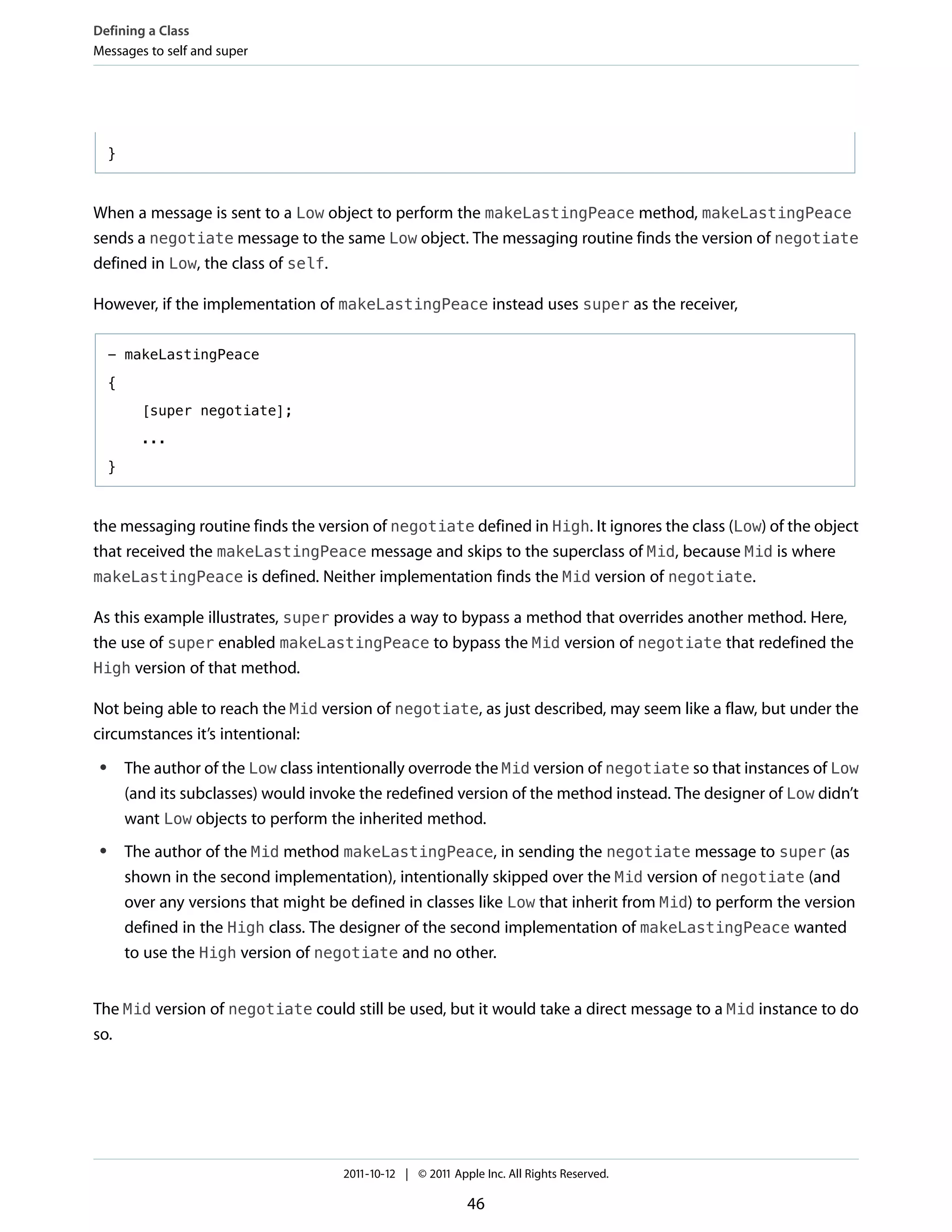 Defining a Class
Messages to self and super




     }



When a message is sent to a Low object to perform the makeLastingPeace method, makeLastingPeace
sends a negotiate message to the same Low object. The messaging routine finds the version of negotiate
defined in Low, the class of self.

However, if the implementation of makeLastingPeace instead uses super as the receiver,

     - makeLastingPeace

     {

           [super negotiate];

           ...

     }



the messaging routine finds the version of negotiate defined in High. It ignores the class (Low) of the object
that received the makeLastingPeace message and skips to the superclass of Mid, because Mid is where
makeLastingPeace is defined. Neither implementation finds the Mid version of negotiate.

As this example illustrates, super provides a way to bypass a method that overrides another method. Here,
the use of super enabled makeLastingPeace to bypass the Mid version of negotiate that redefined the
High version of that method.

Not being able to reach the Mid version of negotiate, as just described, may seem like a flaw, but under the
circumstances it’s intentional:
 ●       The author of the Low class intentionally overrode the Mid version of negotiate so that instances of Low
         (and its subclasses) would invoke the redefined version of the method instead. The designer of Low didn’t
         want Low objects to perform the inherited method.
 ●       The author of the Mid method makeLastingPeace, in sending the negotiate message to super (as
         shown in the second implementation), intentionally skipped over the Mid version of negotiate (and
         over any versions that might be defined in classes like Low that inherit from Mid) to perform the version
         defined in the High class. The designer of the second implementation of makeLastingPeace wanted
         to use the High version of negotiate and no other.


The Mid version of negotiate could still be used, but it would take a direct message to a Mid instance to do
so.




                                        2011-10-12 | © 2011 Apple Inc. All Rights Reserved.

                                                               46
 