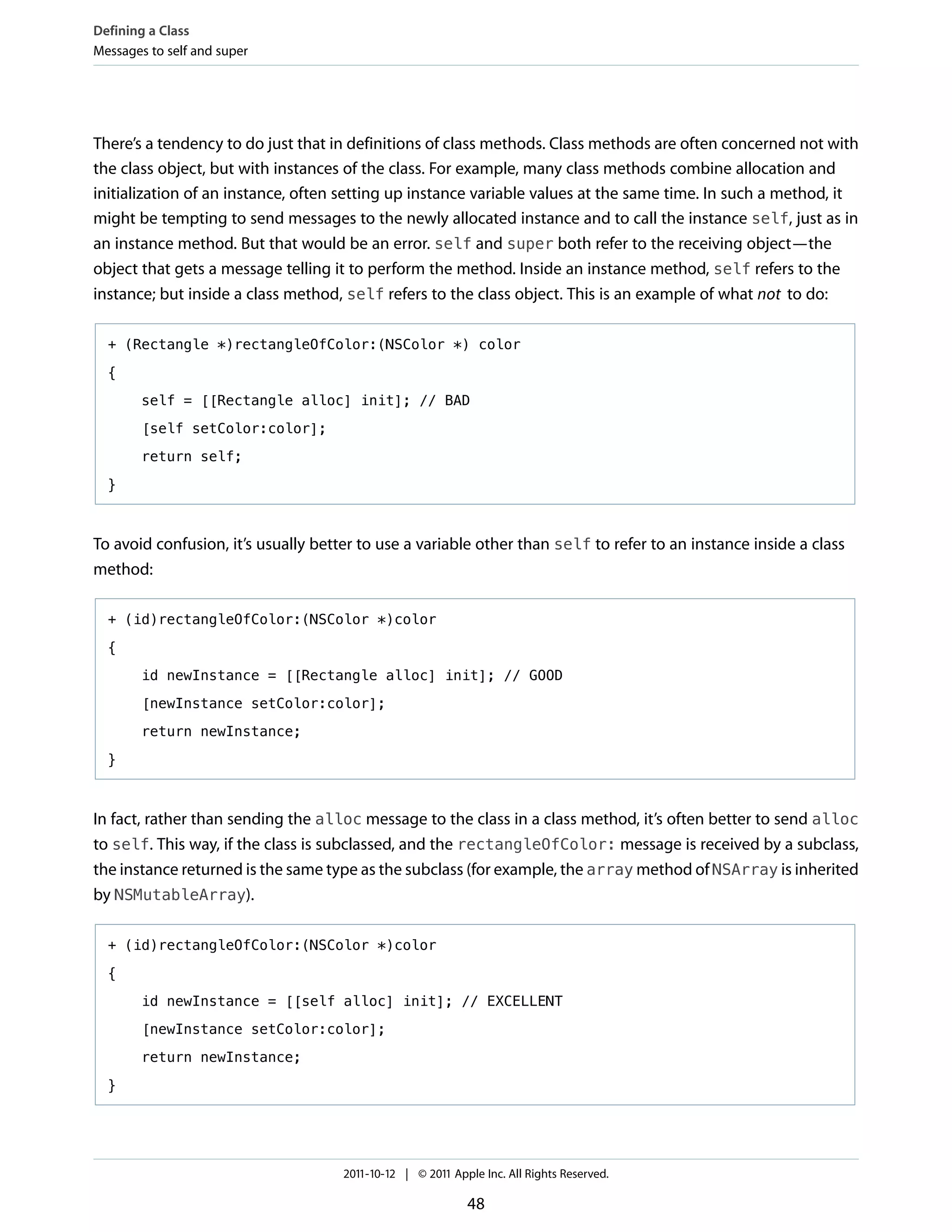 Defining a Class
Messages to self and super




There’s a tendency to do just that in definitions of class methods. Class methods are often concerned not with
the class object, but with instances of the class. For example, many class methods combine allocation and
initialization of an instance, often setting up instance variable values at the same time. In such a method, it
might be tempting to send messages to the newly allocated instance and to call the instance self, just as in
an instance method. But that would be an error. self and super both refer to the receiving object—the
object that gets a message telling it to perform the method. Inside an instance method, self refers to the
instance; but inside a class method, self refers to the class object. This is an example of what not to do:

  + (Rectangle *)rectangleOfColor:(NSColor *) color

  {

        self = [[Rectangle alloc] init]; // BAD

        [self setColor:color];

        return self;

  }



To avoid confusion, it’s usually better to use a variable other than self to refer to an instance inside a class
method:

  + (id)rectangleOfColor:(NSColor *)color

  {

        id newInstance = [[Rectangle alloc] init]; // GOOD

        [newInstance setColor:color];

        return newInstance;

  }



In fact, rather than sending the alloc message to the class in a class method, it’s often better to send alloc
to self. This way, if the class is subclassed, and the rectangleOfColor: message is received by a subclass,
the instance returned is the same type as the subclass (for example, the array method of NSArray is inherited
by NSMutableArray).

  + (id)rectangleOfColor:(NSColor *)color

  {

        id newInstance = [[self alloc] init]; // EXCELLENT

        [newInstance setColor:color];

        return newInstance;

  }




                                     2011-10-12 | © 2011 Apple Inc. All Rights Reserved.

                                                            48
 