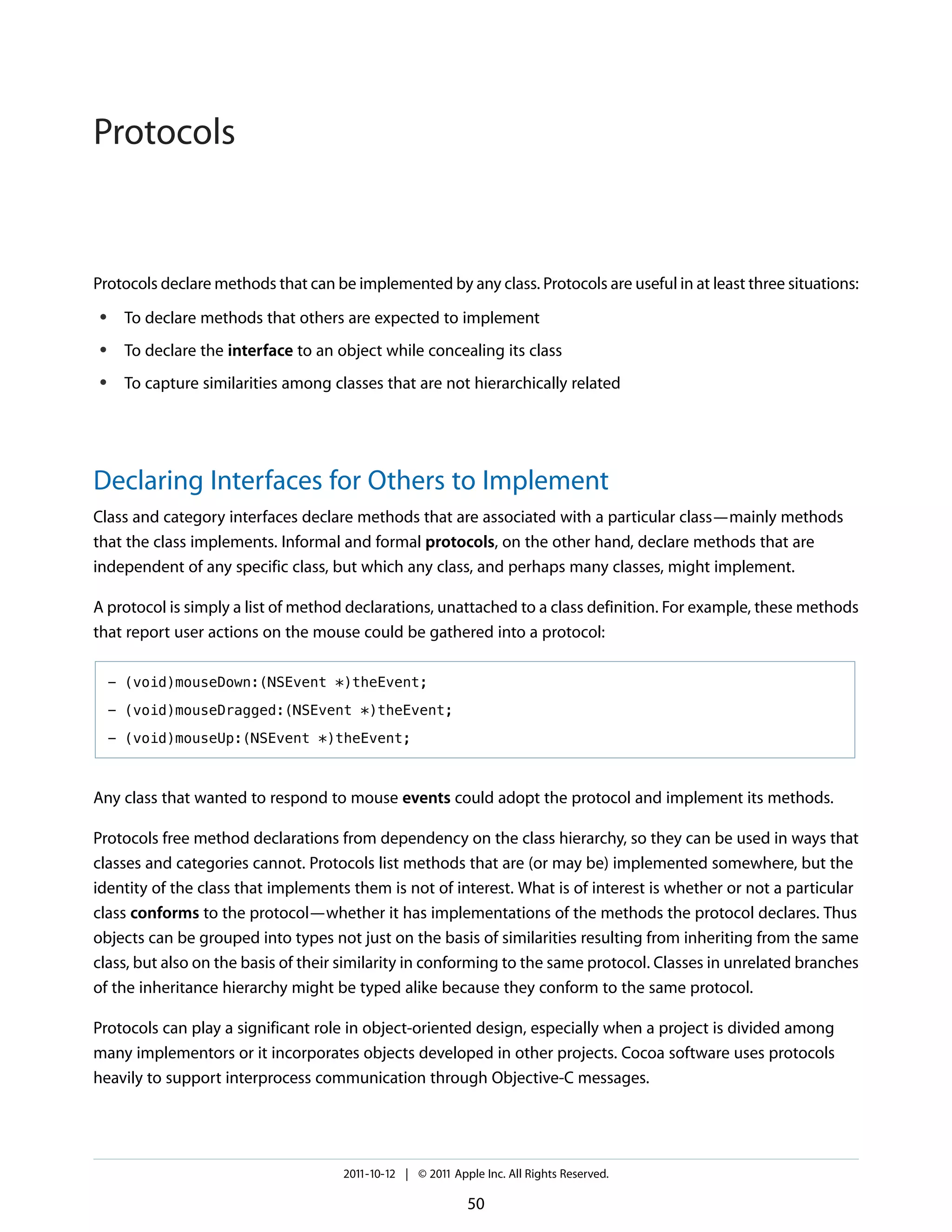 Protocols


Protocols declare methods that can be implemented by any class. Protocols are useful in at least three situations:
 ●    To declare methods that others are expected to implement
 ●    To declare the interface to an object while concealing its class
 ●    To capture similarities among classes that are not hierarchically related




Declaring Interfaces for Others to Implement
Class and category interfaces declare methods that are associated with a particular class—mainly methods
that the class implements. Informal and formal protocols, on the other hand, declare methods that are
independent of any specific class, but which any class, and perhaps many classes, might implement.

A protocol is simply a list of method declarations, unattached to a class definition. For example, these methods
that report user actions on the mouse could be gathered into a protocol:

     - (void)mouseDown:(NSEvent *)theEvent;

     - (void)mouseDragged:(NSEvent *)theEvent;

     - (void)mouseUp:(NSEvent *)theEvent;



Any class that wanted to respond to mouse events could adopt the protocol and implement its methods.

Protocols free method declarations from dependency on the class hierarchy, so they can be used in ways that
classes and categories cannot. Protocols list methods that are (or may be) implemented somewhere, but the
identity of the class that implements them is not of interest. What is of interest is whether or not a particular
class conforms to the protocol—whether it has implementations of the methods the protocol declares. Thus
objects can be grouped into types not just on the basis of similarities resulting from inheriting from the same
class, but also on the basis of their similarity in conforming to the same protocol. Classes in unrelated branches
of the inheritance hierarchy might be typed alike because they conform to the same protocol.

Protocols can play a significant role in object-oriented design, especially when a project is divided among
many implementors or it incorporates objects developed in other projects. Cocoa software uses protocols
heavily to support interprocess communication through Objective-C messages.




                                      2011-10-12 | © 2011 Apple Inc. All Rights Reserved.

                                                             50
 