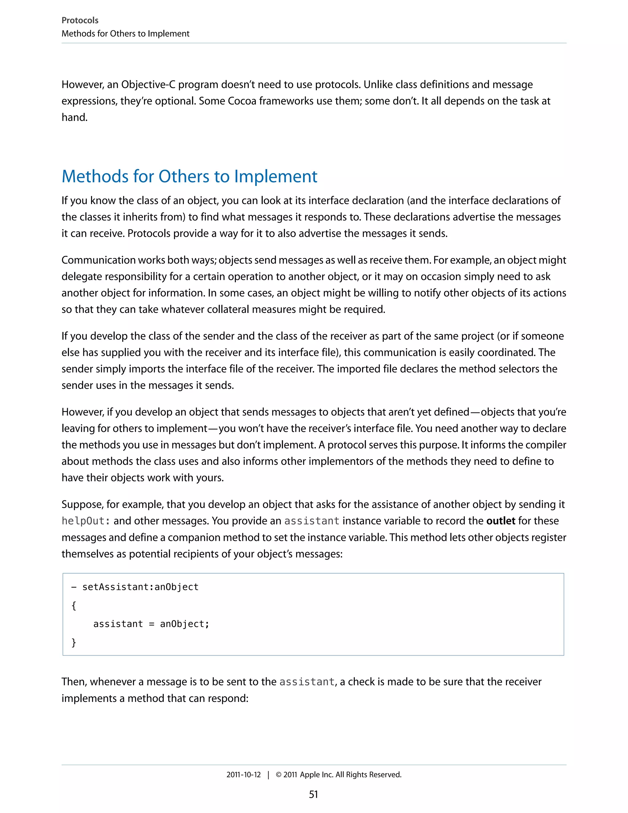 Protocols
Methods for Others to Implement




However, an Objective-C program doesn’t need to use protocols. Unlike class definitions and message
expressions, they’re optional. Some Cocoa frameworks use them; some don’t. It all depends on the task at
hand.




Methods for Others to Implement
If you know the class of an object, you can look at its interface declaration (and the interface declarations of
the classes it inherits from) to find what messages it responds to. These declarations advertise the messages
it can receive. Protocols provide a way for it to also advertise the messages it sends.

Communication works both ways; objects send messages as well as receive them. For example, an object might
delegate responsibility for a certain operation to another object, or it may on occasion simply need to ask
another object for information. In some cases, an object might be willing to notify other objects of its actions
so that they can take whatever collateral measures might be required.

If you develop the class of the sender and the class of the receiver as part of the same project (or if someone
else has supplied you with the receiver and its interface file), this communication is easily coordinated. The
sender simply imports the interface file of the receiver. The imported file declares the method selectors the
sender uses in the messages it sends.

However, if you develop an object that sends messages to objects that aren’t yet defined—objects that you’re
leaving for others to implement—you won’t have the receiver’s interface file. You need another way to declare
the methods you use in messages but don’t implement. A protocol serves this purpose. It informs the compiler
about methods the class uses and also informs other implementors of the methods they need to define to
have their objects work with yours.

Suppose, for example, that you develop an object that asks for the assistance of another object by sending it
helpOut: and other messages. You provide an assistant instance variable to record the outlet for these
messages and define a companion method to set the instance variable. This method lets other objects register
themselves as potential recipients of your object’s messages:

  - setAssistant:anObject

  {

       assistant = anObject;

  }



Then, whenever a message is to be sent to the assistant, a check is made to be sure that the receiver
implements a method that can respond:




                                    2011-10-12 | © 2011 Apple Inc. All Rights Reserved.

                                                           51
 