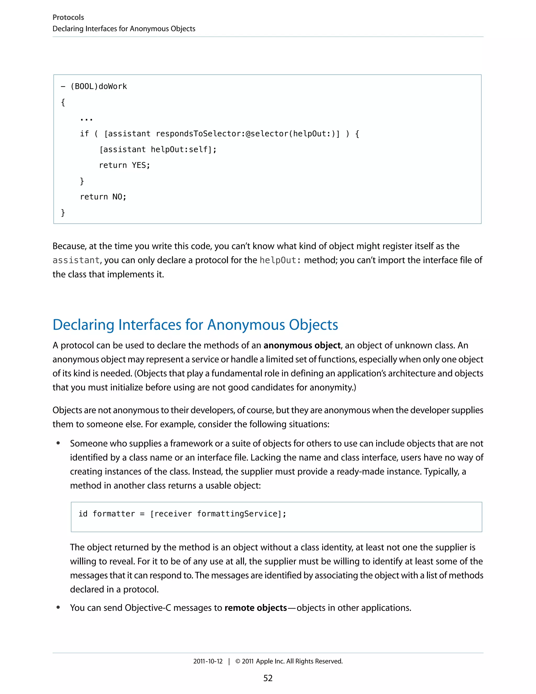 Protocols
Declaring Interfaces for Anonymous Objects




     - (BOOL)doWork

     {

           ...

           if ( [assistant respondsToSelector:@selector(helpOut:)] ) {

                 [assistant helpOut:self];

                 return YES;

           }

           return NO;

     }



Because, at the time you write this code, you can’t know what kind of object might register itself as the
assistant, you can only declare a protocol for the helpOut: method; you can’t import the interface file of
the class that implements it.




Declaring Interfaces for Anonymous Objects
A protocol can be used to declare the methods of an anonymous object, an object of unknown class. An
anonymous object may represent a service or handle a limited set of functions, especially when only one object
of its kind is needed. (Objects that play a fundamental role in defining an application’s architecture and objects
that you must initialize before using are not good candidates for anonymity.)

Objects are not anonymous to their developers, of course, but they are anonymous when the developer supplies
them to someone else. For example, consider the following situations:
 ●       Someone who supplies a framework or a suite of objects for others to use can include objects that are not
         identified by a class name or an interface file. Lacking the name and class interface, users have no way of
         creating instances of the class. Instead, the supplier must provide a ready-made instance. Typically, a
         method in another class returns a usable object:

           id formatter = [receiver formattingService];



         The object returned by the method is an object without a class identity, at least not one the supplier is
         willing to reveal. For it to be of any use at all, the supplier must be willing to identify at least some of the
         messages that it can respond to. The messages are identified by associating the object with a list of methods
         declared in a protocol.
 ●       You can send Objective-C messages to remote objects—objects in other applications.




                                          2011-10-12 | © 2011 Apple Inc. All Rights Reserved.

                                                                 52
 