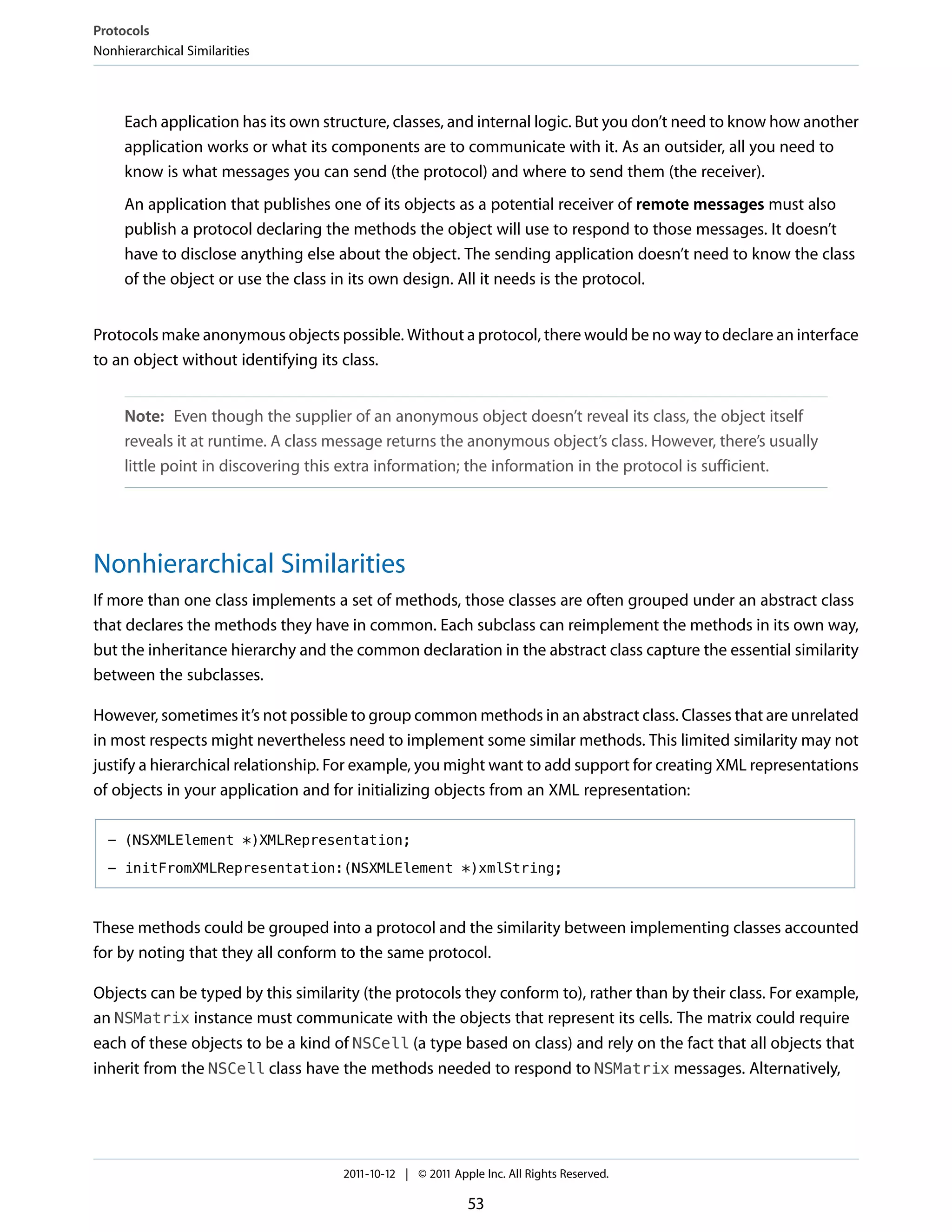 Protocols
Nonhierarchical Similarities




     Each application has its own structure, classes, and internal logic. But you don’t need to know how another
     application works or what its components are to communicate with it. As an outsider, all you need to
     know is what messages you can send (the protocol) and where to send them (the receiver).
     An application that publishes one of its objects as a potential receiver of remote messages must also
     publish a protocol declaring the methods the object will use to respond to those messages. It doesn’t
     have to disclose anything else about the object. The sending application doesn’t need to know the class
     of the object or use the class in its own design. All it needs is the protocol.


Protocols make anonymous objects possible. Without a protocol, there would be no way to declare an interface
to an object without identifying its class.


     Note: Even though the supplier of an anonymous object doesn’t reveal its class, the object itself
     reveals it at runtime. A class message returns the anonymous object’s class. However, there’s usually
     little point in discovering this extra information; the information in the protocol is sufficient.




Nonhierarchical Similarities
If more than one class implements a set of methods, those classes are often grouped under an abstract class
that declares the methods they have in common. Each subclass can reimplement the methods in its own way,
but the inheritance hierarchy and the common declaration in the abstract class capture the essential similarity
between the subclasses.

However, sometimes it’s not possible to group common methods in an abstract class. Classes that are unrelated
in most respects might nevertheless need to implement some similar methods. This limited similarity may not
justify a hierarchical relationship. For example, you might want to add support for creating XML representations
of objects in your application and for initializing objects from an XML representation:

  - (NSXMLElement *)XMLRepresentation;

  - initFromXMLRepresentation:(NSXMLElement *)xmlString;



These methods could be grouped into a protocol and the similarity between implementing classes accounted
for by noting that they all conform to the same protocol.

Objects can be typed by this similarity (the protocols they conform to), rather than by their class. For example,
an NSMatrix instance must communicate with the objects that represent its cells. The matrix could require
each of these objects to be a kind of NSCell (a type based on class) and rely on the fact that all objects that
inherit from the NSCell class have the methods needed to respond to NSMatrix messages. Alternatively,




                                    2011-10-12 | © 2011 Apple Inc. All Rights Reserved.

                                                           53
 