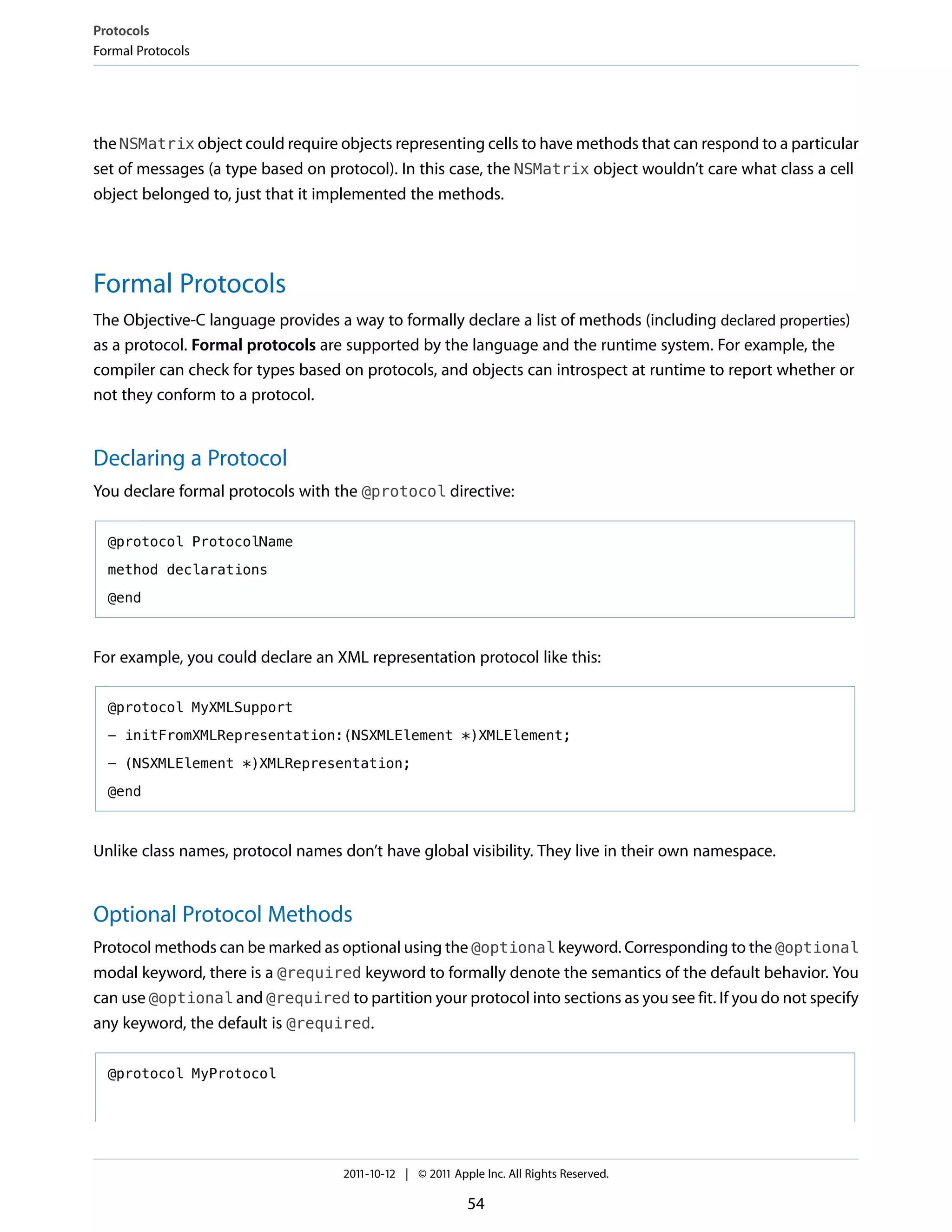 Protocols
Formal Protocols




the NSMatrix object could require objects representing cells to have methods that can respond to a particular
set of messages (a type based on protocol). In this case, the NSMatrix object wouldn’t care what class a cell
object belonged to, just that it implemented the methods.




Formal Protocols
The Objective-C language provides a way to formally declare a list of methods (including declared properties)
as a protocol. Formal protocols are supported by the language and the runtime system. For example, the
compiler can check for types based on protocols, and objects can introspect at runtime to report whether or
not they conform to a protocol.


Declaring a Protocol
You declare formal protocols with the @protocol directive:

  @protocol ProtocolName

  method declarations

  @end



For example, you could declare an XML representation protocol like this:

  @protocol MyXMLSupport

  - initFromXMLRepresentation:(NSXMLElement *)XMLElement;

  - (NSXMLElement *)XMLRepresentation;

  @end



Unlike class names, protocol names don’t have global visibility. They live in their own namespace.


Optional Protocol Methods
Protocol methods can be marked as optional using the @optional keyword. Corresponding to the @optional
modal keyword, there is a @required keyword to formally denote the semantics of the default behavior. You
can use @optional and @required to partition your protocol into sections as you see fit. If you do not specify
any keyword, the default is @required.

  @protocol MyProtocol




                                   2011-10-12 | © 2011 Apple Inc. All Rights Reserved.

                                                          54
 