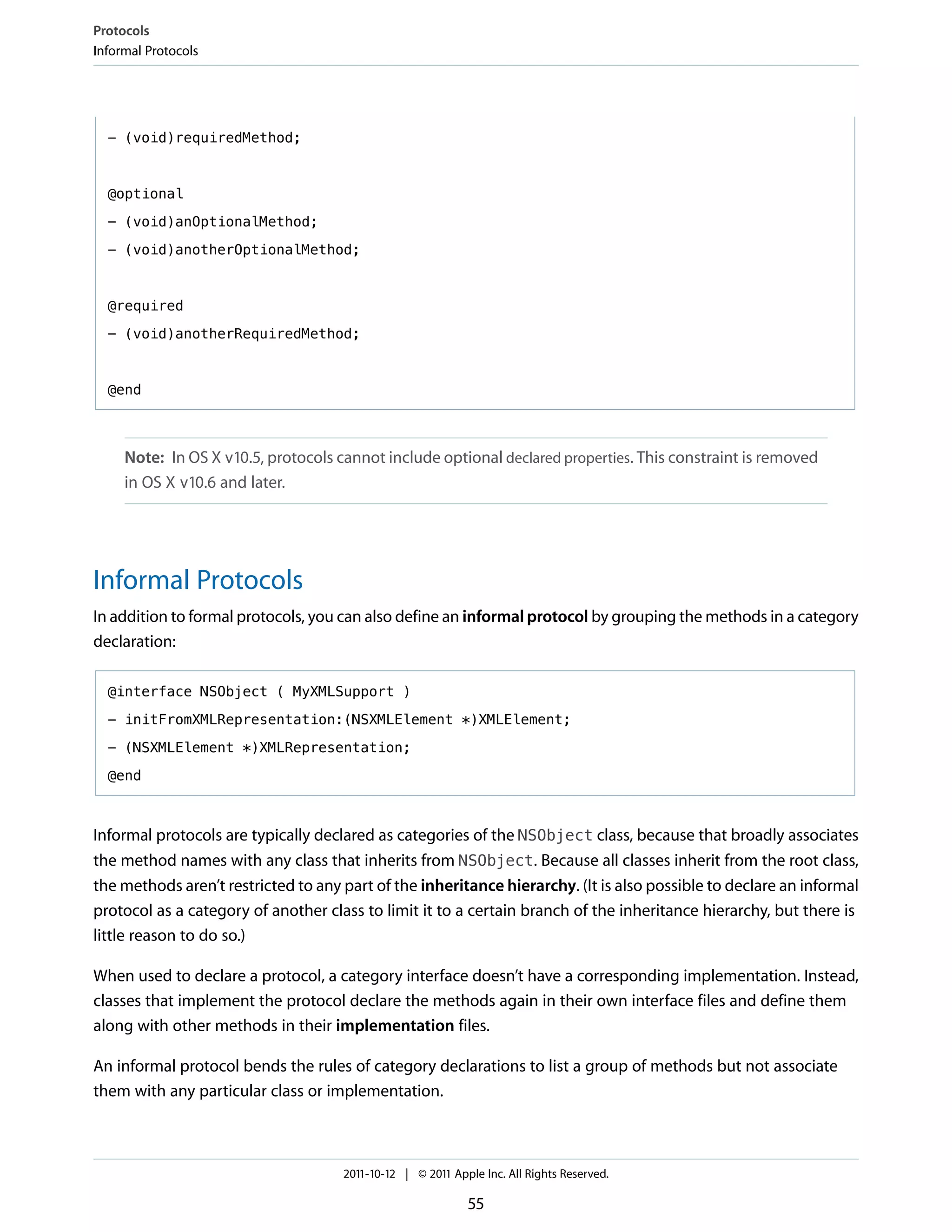 Protocols
Informal Protocols




  - (void)requiredMethod;



  @optional

  - (void)anOptionalMethod;

  - (void)anotherOptionalMethod;



  @required

  - (void)anotherRequiredMethod;



  @end



     Note: In OS X v10.5, protocols cannot include optional declared properties. This constraint is removed
     in OS X v10.6 and later.




Informal Protocols
In addition to formal protocols, you can also define an informal protocol by grouping the methods in a category
declaration:

  @interface NSObject ( MyXMLSupport )

  - initFromXMLRepresentation:(NSXMLElement *)XMLElement;

  - (NSXMLElement *)XMLRepresentation;

  @end



Informal protocols are typically declared as categories of the NSObject class, because that broadly associates
the method names with any class that inherits from NSObject. Because all classes inherit from the root class,
the methods aren’t restricted to any part of the inheritance hierarchy. (It is also possible to declare an informal
protocol as a category of another class to limit it to a certain branch of the inheritance hierarchy, but there is
little reason to do so.)

When used to declare a protocol, a category interface doesn’t have a corresponding implementation. Instead,
classes that implement the protocol declare the methods again in their own interface files and define them
along with other methods in their implementation files.

An informal protocol bends the rules of category declarations to list a group of methods but not associate
them with any particular class or implementation.



                                     2011-10-12 | © 2011 Apple Inc. All Rights Reserved.

                                                            55
 