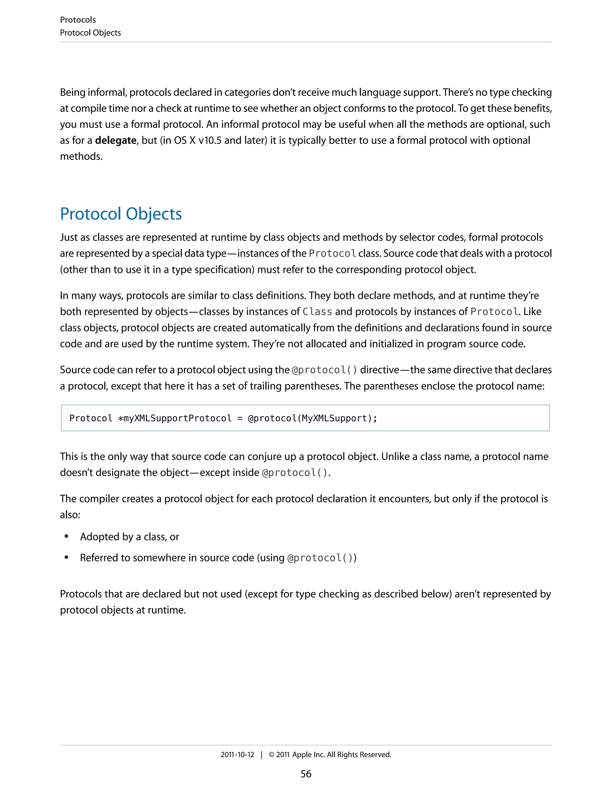 Protocols
Protocol Objects




Being informal, protocols declared in categories don’t receive much language support. There’s no type checking
at compile time nor a check at runtime to see whether an object conforms to the protocol. To get these benefits,
you must use a formal protocol. An informal protocol may be useful when all the methods are optional, such
as for a delegate, but (in OS X v10.5 and later) it is typically better to use a formal protocol with optional
methods.




Protocol Objects
Just as classes are represented at runtime by class objects and methods by selector codes, formal protocols
are represented by a special data type—instances of the Protocol class. Source code that deals with a protocol
(other than to use it in a type specification) must refer to the corresponding protocol object.

In many ways, protocols are similar to class definitions. They both declare methods, and at runtime they’re
both represented by objects—classes by instances of Class and protocols by instances of Protocol. Like
class objects, protocol objects are created automatically from the definitions and declarations found in source
code and are used by the runtime system. They’re not allocated and initialized in program source code.

Source code can refer to a protocol object using the @protocol() directive—the same directive that declares
a protocol, except that here it has a set of trailing parentheses. The parentheses enclose the protocol name:

     Protocol *myXMLSupportProtocol = @protocol(MyXMLSupport);



This is the only way that source code can conjure up a protocol object. Unlike a class name, a protocol name
doesn’t designate the object—except inside @protocol().

The compiler creates a protocol object for each protocol declaration it encounters, but only if the protocol is
also:
 ●    Adopted by a class, or
 ●    Referred to somewhere in source code (using @protocol())


Protocols that are declared but not used (except for type checking as described below) aren’t represented by
protocol objects at runtime.




                                    2011-10-12 | © 2011 Apple Inc. All Rights Reserved.

                                                           56
 