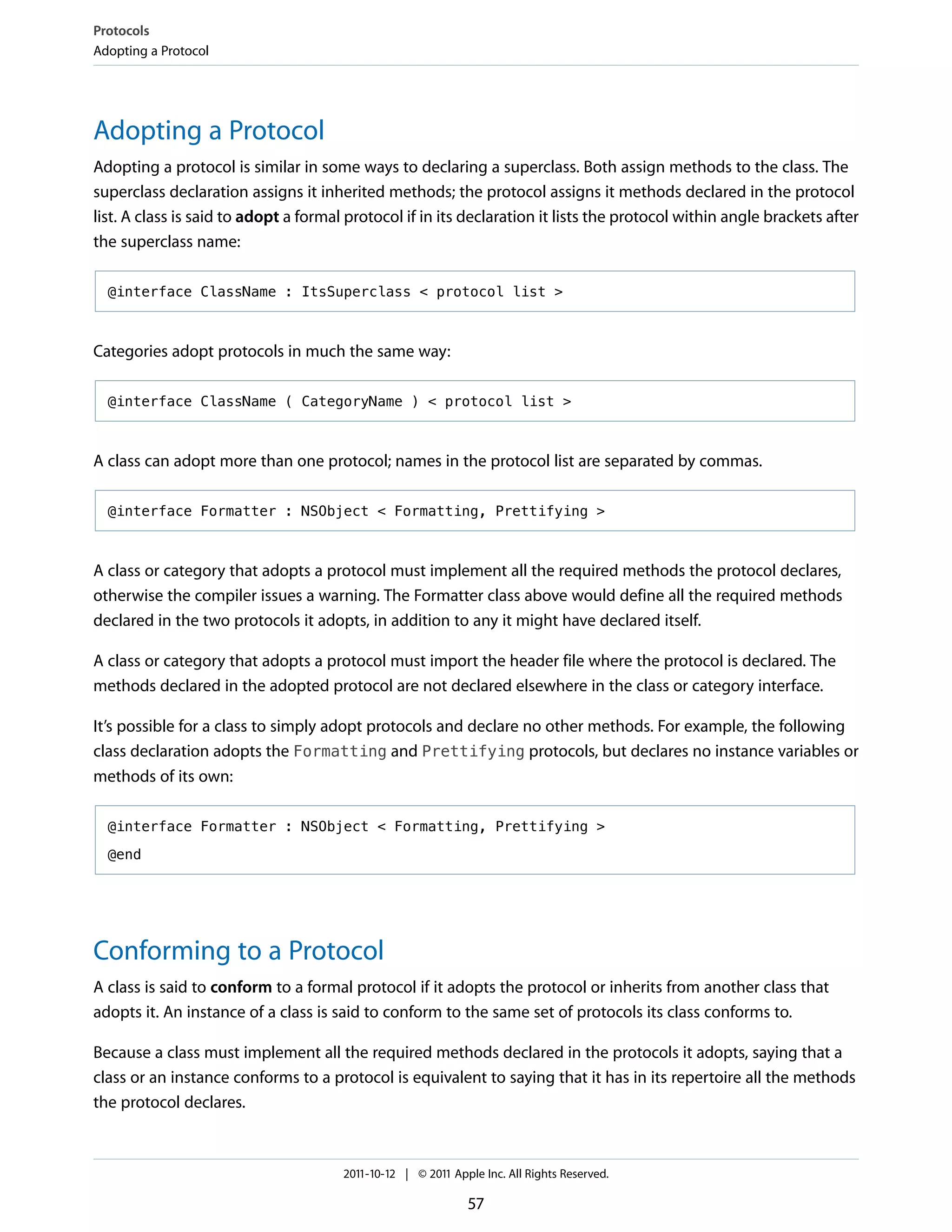 Protocols
Adopting a Protocol




Adopting a Protocol
Adopting a protocol is similar in some ways to declaring a superclass. Both assign methods to the class. The
superclass declaration assigns it inherited methods; the protocol assigns it methods declared in the protocol
list. A class is said to adopt a formal protocol if in its declaration it lists the protocol within angle brackets after
the superclass name:

  @interface ClassName : ItsSuperclass < protocol list >



Categories adopt protocols in much the same way:

  @interface ClassName ( CategoryName ) < protocol list >



A class can adopt more than one protocol; names in the protocol list are separated by commas.

  @interface Formatter : NSObject < Formatting, Prettifying >



A class or category that adopts a protocol must implement all the required methods the protocol declares,
otherwise the compiler issues a warning. The Formatter class above would define all the required methods
declared in the two protocols it adopts, in addition to any it might have declared itself.

A class or category that adopts a protocol must import the header file where the protocol is declared. The
methods declared in the adopted protocol are not declared elsewhere in the class or category interface.

It’s possible for a class to simply adopt protocols and declare no other methods. For example, the following
class declaration adopts the Formatting and Prettifying protocols, but declares no instance variables or
methods of its own:

  @interface Formatter : NSObject < Formatting, Prettifying >

  @end




Conforming to a Protocol
A class is said to conform to a formal protocol if it adopts the protocol or inherits from another class that
adopts it. An instance of a class is said to conform to the same set of protocols its class conforms to.

Because a class must implement all the required methods declared in the protocols it adopts, saying that a
class or an instance conforms to a protocol is equivalent to saying that it has in its repertoire all the methods
the protocol declares.



                                       2011-10-12 | © 2011 Apple Inc. All Rights Reserved.

                                                              57
 