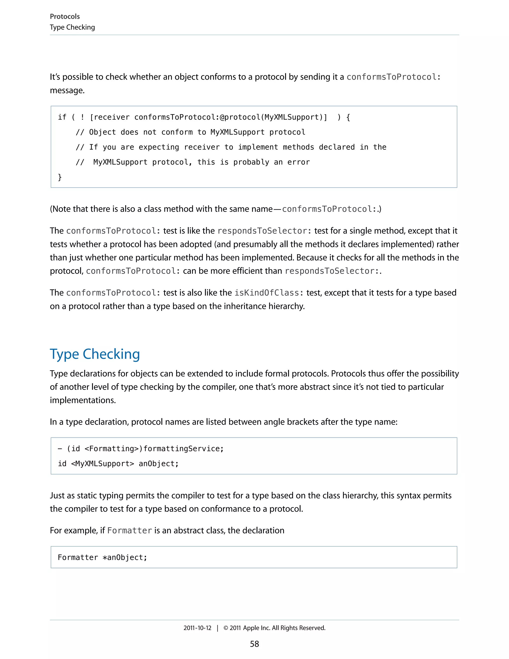 Protocols
Type Checking




It’s possible to check whether an object conforms to a protocol by sending it a conformsToProtocol:
message.

  if ( ! [receiver conformsToProtocol:@protocol(MyXMLSupport)]                            ) {

       // Object does not conform to MyXMLSupport protocol

       // If you are expecting receiver to implement methods declared in the

       //   MyXMLSupport protocol, this is probably an error

  }



(Note that there is also a class method with the same name—conformsToProtocol:.)

The conformsToProtocol: test is like the respondsToSelector: test for a single method, except that it
tests whether a protocol has been adopted (and presumably all the methods it declares implemented) rather
than just whether one particular method has been implemented. Because it checks for all the methods in the
protocol, conformsToProtocol: can be more efficient than respondsToSelector:.

The conformsToProtocol: test is also like the isKindOfClass: test, except that it tests for a type based
on a protocol rather than a type based on the inheritance hierarchy.




Type Checking
Type declarations for objects can be extended to include formal protocols. Protocols thus offer the possibility
of another level of type checking by the compiler, one that’s more abstract since it’s not tied to particular
implementations.

In a type declaration, protocol names are listed between angle brackets after the type name:

  - (id <Formatting>)formattingService;

  id <MyXMLSupport> anObject;



Just as static typing permits the compiler to test for a type based on the class hierarchy, this syntax permits
the compiler to test for a type based on conformance to a protocol.

For example, if Formatter is an abstract class, the declaration

  Formatter *anObject;




                                    2011-10-12 | © 2011 Apple Inc. All Rights Reserved.

                                                           58
 