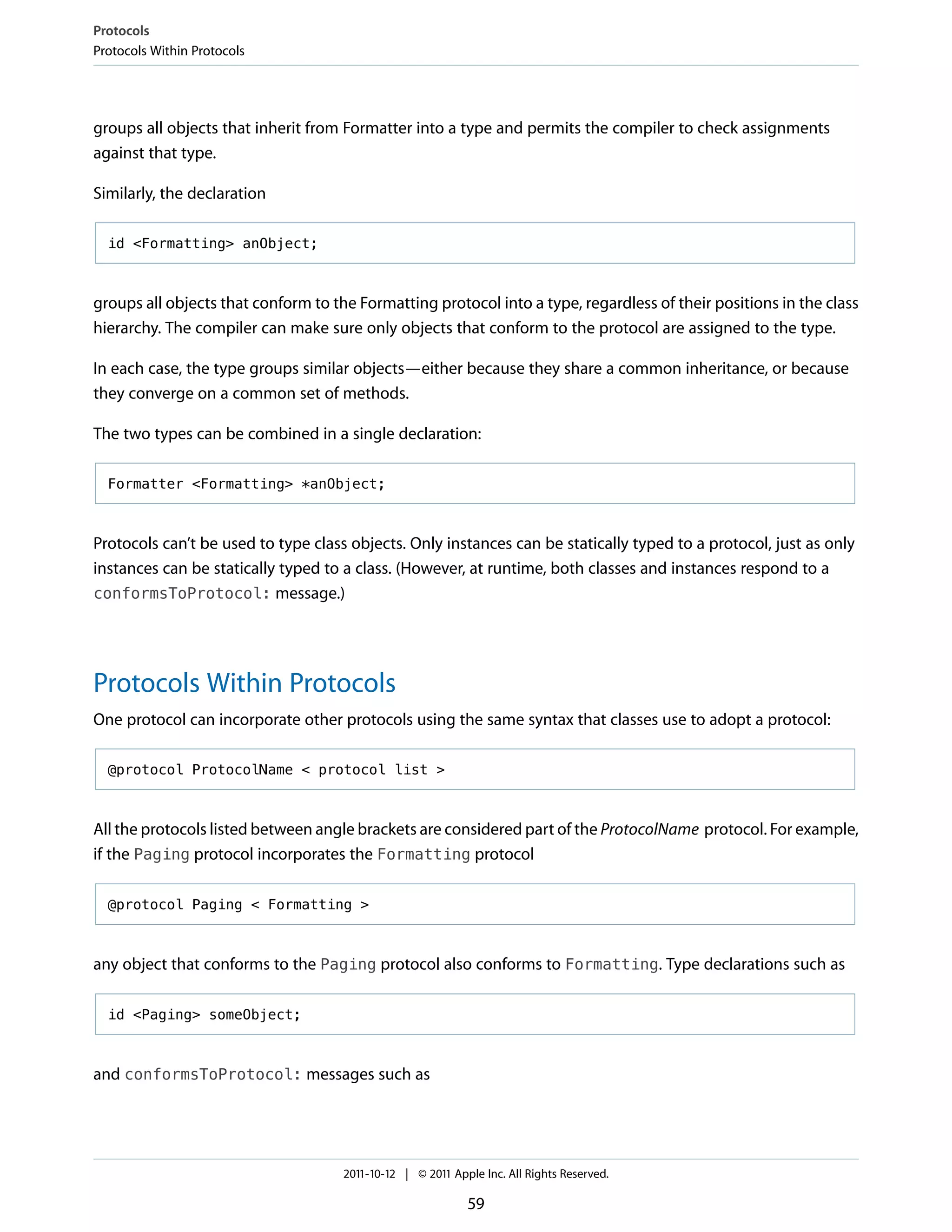 Protocols
Protocols Within Protocols




groups all objects that inherit from Formatter into a type and permits the compiler to check assignments
against that type.

Similarly, the declaration

  id <Formatting> anObject;



groups all objects that conform to the Formatting protocol into a type, regardless of their positions in the class
hierarchy. The compiler can make sure only objects that conform to the protocol are assigned to the type.

In each case, the type groups similar objects—either because they share a common inheritance, or because
they converge on a common set of methods.

The two types can be combined in a single declaration:

  Formatter <Formatting> *anObject;



Protocols can’t be used to type class objects. Only instances can be statically typed to a protocol, just as only
instances can be statically typed to a class. (However, at runtime, both classes and instances respond to a
conformsToProtocol: message.)




Protocols Within Protocols
One protocol can incorporate other protocols using the same syntax that classes use to adopt a protocol:

  @protocol ProtocolName < protocol list >



All the protocols listed between angle brackets are considered part of the ProtocolName protocol. For example,
if the Paging protocol incorporates the Formatting protocol

  @protocol Paging < Formatting >



any object that conforms to the Paging protocol also conforms to Formatting. Type declarations such as

  id <Paging> someObject;



and conformsToProtocol: messages such as




                                     2011-10-12 | © 2011 Apple Inc. All Rights Reserved.

                                                            59
 