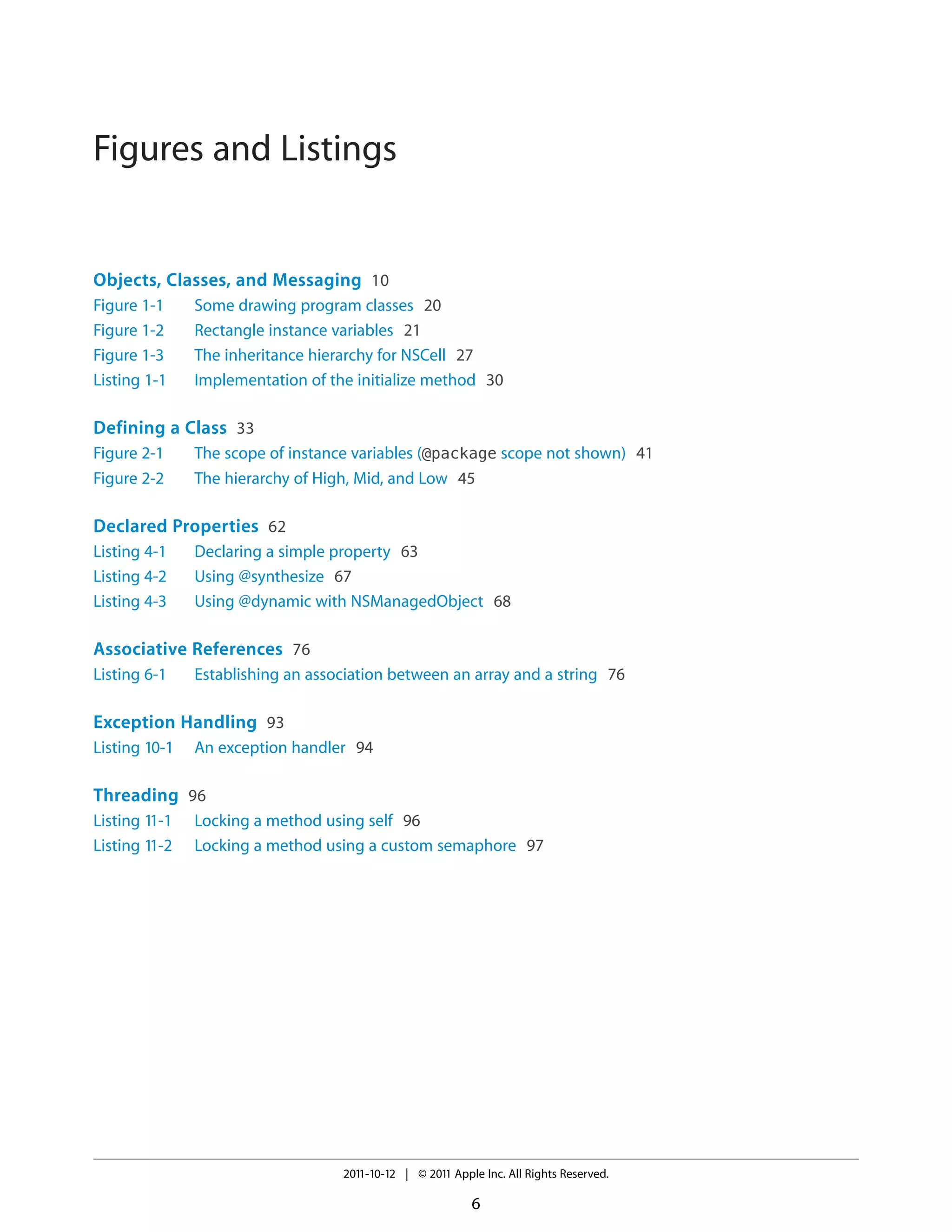 Figures and Listings


Objects, Classes, and Messaging 10
Figure 1-1     Some drawing program classes 20
Figure 1-2     Rectangle instance variables 21
Figure 1-3     The inheritance hierarchy for NSCell 27
Listing 1-1    Implementation of the initialize method 30

Defining a Class 33
Figure 2-1     The scope of instance variables (@package scope not shown) 41
Figure 2-2     The hierarchy of High, Mid, and Low 45

Declared Properties 62
Listing 4-1    Declaring a simple property 63
Listing 4-2    Using @synthesize 67
Listing 4-3    Using @dynamic with NSManagedObject 68

Associative References 76
Listing 6-1    Establishing an association between an array and a string 76

Exception Handling 93
Listing 10-1   An exception handler 94

Threading 96
Listing 11-1   Locking a method using self 96
Listing 11-2   Locking a method using a custom semaphore 97




                                   2011-10-12 | © 2011 Apple Inc. All Rights Reserved.

                                                           6
 