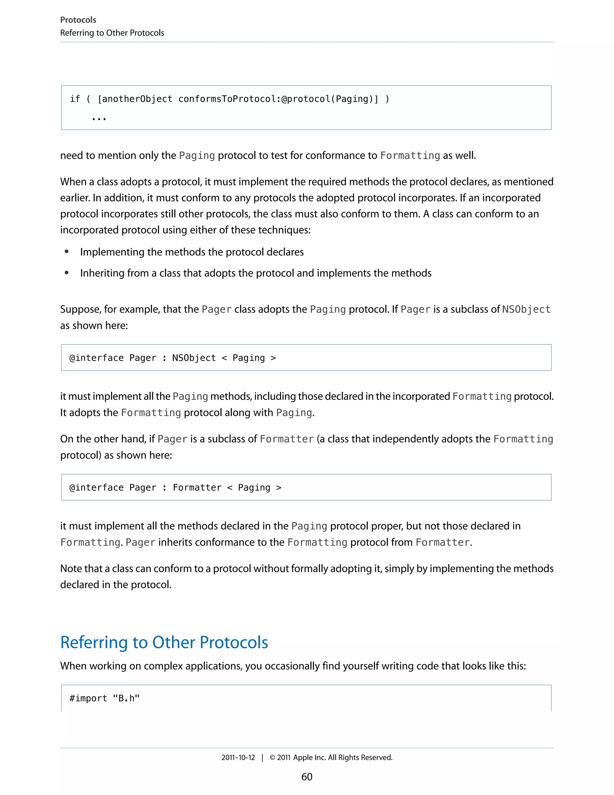 Protocols
Referring to Other Protocols




     if ( [anotherObject conformsToProtocol:@protocol(Paging)] )

        ...



need to mention only the Paging protocol to test for conformance to Formatting as well.

When a class adopts a protocol, it must implement the required methods the protocol declares, as mentioned
earlier. In addition, it must conform to any protocols the adopted protocol incorporates. If an incorporated
protocol incorporates still other protocols, the class must also conform to them. A class can conform to an
incorporated protocol using either of these techniques:
 ●    Implementing the methods the protocol declares
 ●    Inheriting from a class that adopts the protocol and implements the methods


Suppose, for example, that the Pager class adopts the Paging protocol. If Pager is a subclass of NSObject
as shown here:

     @interface Pager : NSObject < Paging >



it must implement all the Paging methods, including those declared in the incorporated Formatting protocol.
It adopts the Formatting protocol along with Paging.

On the other hand, if Pager is a subclass of Formatter (a class that independently adopts the Formatting
protocol) as shown here:

     @interface Pager : Formatter < Paging >



it must implement all the methods declared in the Paging protocol proper, but not those declared in
Formatting. Pager inherits conformance to the Formatting protocol from Formatter.

Note that a class can conform to a protocol without formally adopting it, simply by implementing the methods
declared in the protocol.




Referring to Other Protocols
When working on complex applications, you occasionally find yourself writing code that looks like this:

     #import "B.h"




                                    2011-10-12 | © 2011 Apple Inc. All Rights Reserved.

                                                           60
 