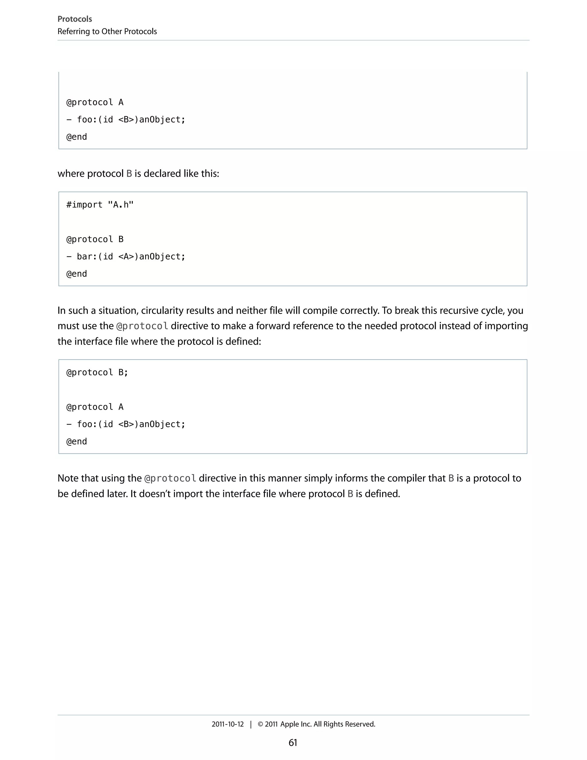 Protocols
Referring to Other Protocols




  @protocol A

  - foo:(id <B>)anObject;

  @end



where protocol B is declared like this:

  #import "A.h"



  @protocol B

  - bar:(id <A>)anObject;

  @end



In such a situation, circularity results and neither file will compile correctly. To break this recursive cycle, you
must use the @protocol directive to make a forward reference to the needed protocol instead of importing
the interface file where the protocol is defined:

  @protocol B;



  @protocol A

  - foo:(id <B>)anObject;

  @end



Note that using the @protocol directive in this manner simply informs the compiler that B is a protocol to
be defined later. It doesn’t import the interface file where protocol B is defined.




                                     2011-10-12 | © 2011 Apple Inc. All Rights Reserved.

                                                            61
 
