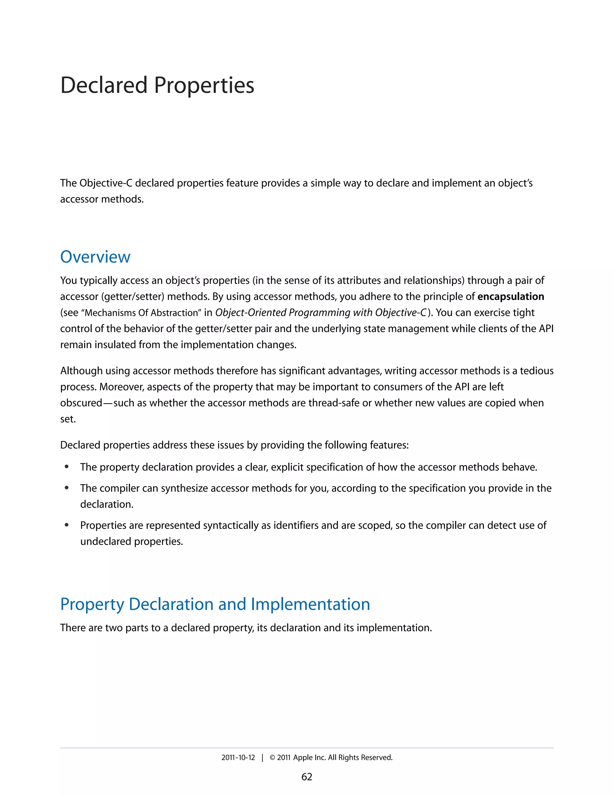Declared Properties


The Objective-C declared properties feature provides a simple way to declare and implement an object’s
accessor methods.




Overview
You typically access an object’s properties (in the sense of its attributes and relationships) through a pair of
accessor (getter/setter) methods. By using accessor methods, you adhere to the principle of encapsulation
(see “Mechanisms Of Abstraction” in Object-Oriented Programming with Objective-C ). You can exercise tight
control of the behavior of the getter/setter pair and the underlying state management while clients of the API
remain insulated from the implementation changes.

Although using accessor methods therefore has significant advantages, writing accessor methods is a tedious
process. Moreover, aspects of the property that may be important to consumers of the API are left
obscured—such as whether the accessor methods are thread-safe or whether new values are copied when
set.

Declared properties address these issues by providing the following features:
●   The property declaration provides a clear, explicit specification of how the accessor methods behave.
●   The compiler can synthesize accessor methods for you, according to the specification you provide in the
    declaration.
●   Properties are represented syntactically as identifiers and are scoped, so the compiler can detect use of
    undeclared properties.




Property Declaration and Implementation
There are two parts to a declared property, its declaration and its implementation.




                                    2011-10-12 | © 2011 Apple Inc. All Rights Reserved.

                                                           62
 
