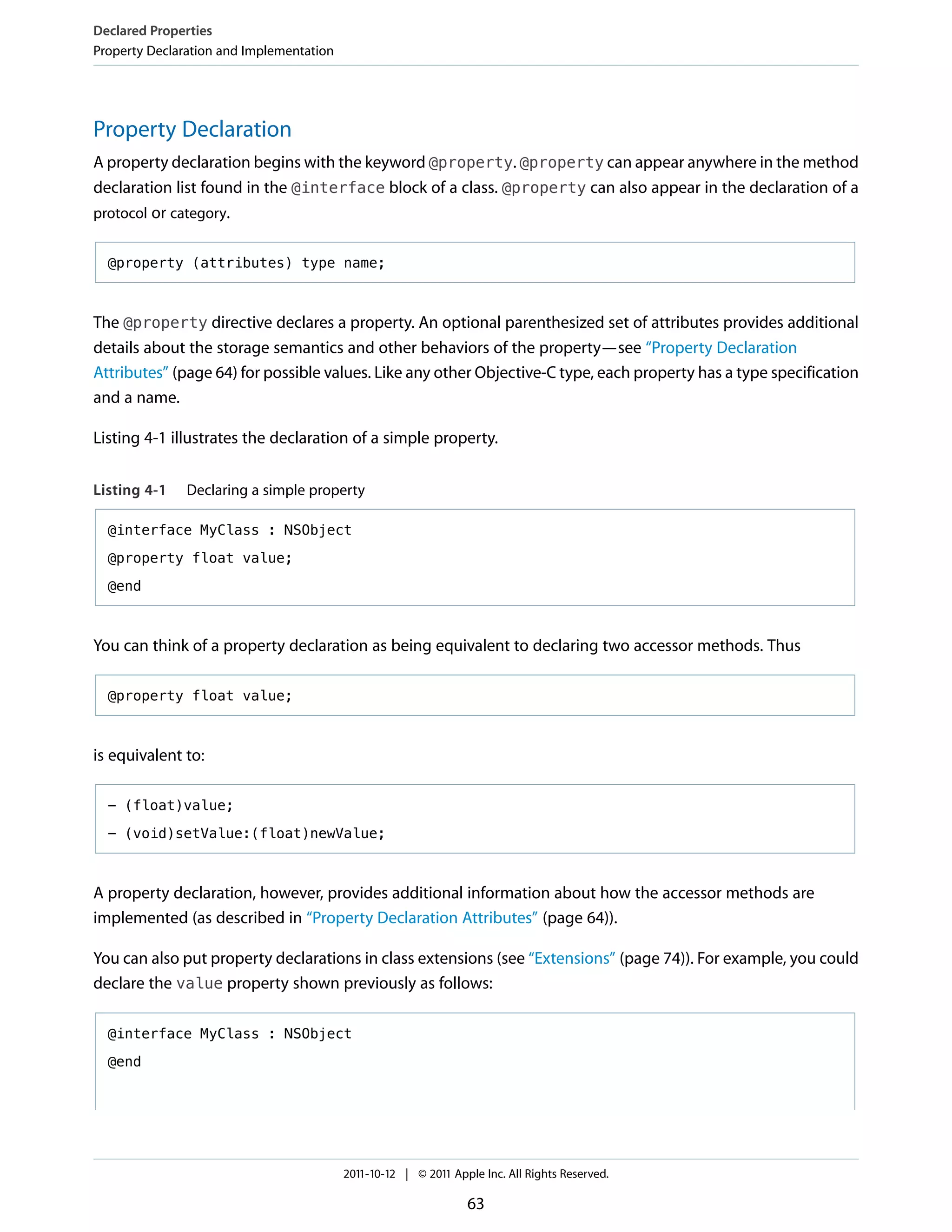 Declared Properties
Property Declaration and Implementation




Property Declaration
A property declaration begins with the keyword @property. @property can appear anywhere in the method
declaration list found in the @interface block of a class. @property can also appear in the declaration of a
protocol or category.


  @property (attributes) type name;



The @property directive declares a property. An optional parenthesized set of attributes provides additional
details about the storage semantics and other behaviors of the property—see “Property Declaration
Attributes” (page 64) for possible values. Like any other Objective-C type, each property has a type specification
and a name.

Listing 4-1 illustrates the declaration of a simple property.


Listing 4-1    Declaring a simple property

  @interface MyClass : NSObject

  @property float value;

  @end



You can think of a property declaration as being equivalent to declaring two accessor methods. Thus

  @property float value;



is equivalent to:

  - (float)value;

  - (void)setValue:(float)newValue;



A property declaration, however, provides additional information about how the accessor methods are
implemented (as described in “Property Declaration Attributes” (page 64)).

You can also put property declarations in class extensions (see “Extensions” (page 74)). For example, you could
declare the value property shown previously as follows:

  @interface MyClass : NSObject

  @end




                                          2011-10-12 | © 2011 Apple Inc. All Rights Reserved.

                                                                 63
 