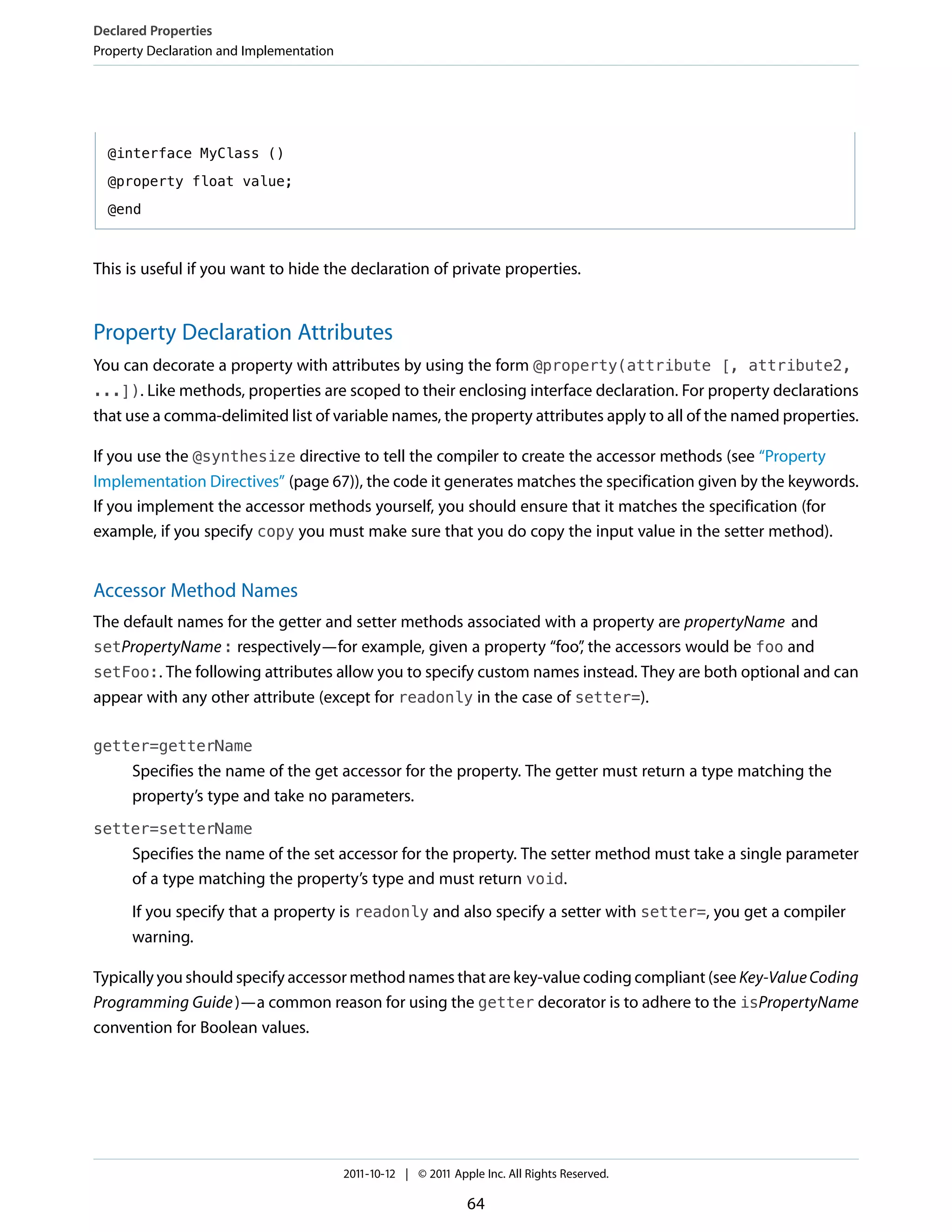 Declared Properties
Property Declaration and Implementation




  @interface MyClass ()

  @property float value;

  @end



This is useful if you want to hide the declaration of private properties.


Property Declaration Attributes
You can decorate a property with attributes by using the form @property(attribute [, attribute2,
...]). Like methods, properties are scoped to their enclosing interface declaration. For property declarations
that use a comma-delimited list of variable names, the property attributes apply to all of the named properties.

If you use the @synthesize directive to tell the compiler to create the accessor methods (see “Property
Implementation Directives” (page 67)), the code it generates matches the specification given by the keywords.
If you implement the accessor methods yourself, you should ensure that it matches the specification (for
example, if you specify copy you must make sure that you do copy the input value in the setter method).


Accessor Method Names
The default names for the getter and setter methods associated with a property are propertyName and
setPropertyName : respectively—for example, given a property “foo” the accessors would be foo and
                                                                     ,
setFoo:. The following attributes allow you to specify custom names instead. They are both optional and can
appear with any other attribute (except for readonly in the case of setter=).

getter=getterName
      Specifies the name of the get accessor for the property. The getter must return a type matching the
      property’s type and take no parameters.
setter=setterName
      Specifies the name of the set accessor for the property. The setter method must take a single parameter
      of a type matching the property’s type and must return void.
      If you specify that a property is readonly and also specify a setter with setter=, you get a compiler
      warning.

Typically you should specify accessor method names that are key-value coding compliant (see Key-Value Coding
Programming Guide )—a common reason for using the getter decorator is to adhere to the isPropertyName
convention for Boolean values.




                                          2011-10-12 | © 2011 Apple Inc. All Rights Reserved.

                                                                 64
 