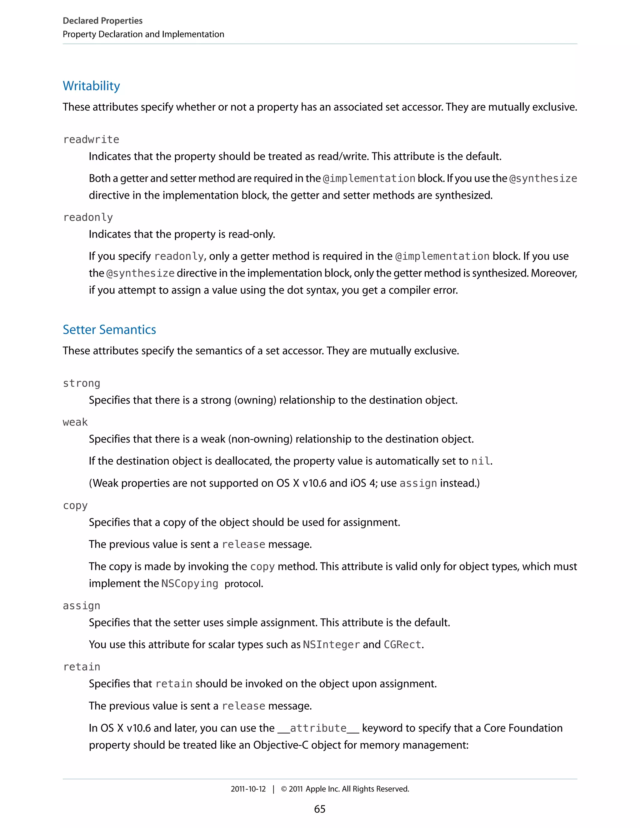Declared Properties
Property Declaration and Implementation




Writability
These attributes specify whether or not a property has an associated set accessor. They are mutually exclusive.

readwrite
       Indicates that the property should be treated as read/write. This attribute is the default.
       Both a getter and setter method are required in the @implementation block. If you use the @synthesize
       directive in the implementation block, the getter and setter methods are synthesized.
readonly
       Indicates that the property is read-only.
       If you specify readonly, only a getter method is required in the @implementation block. If you use
       the @synthesize directive in the implementation block, only the getter method is synthesized. Moreover,
       if you attempt to assign a value using the dot syntax, you get a compiler error.


Setter Semantics
These attributes specify the semantics of a set accessor. They are mutually exclusive.

strong
       Specifies that there is a strong (owning) relationship to the destination object.
weak
       Specifies that there is a weak (non-owning) relationship to the destination object.
       If the destination object is deallocated, the property value is automatically set to nil.
       (Weak properties are not supported on OS X v10.6 and iOS 4; use assign instead.)
copy
       Specifies that a copy of the object should be used for assignment.
       The previous value is sent a release message.
       The copy is made by invoking the copy method. This attribute is valid only for object types, which must
       implement the NSCopying protocol.
assign
       Specifies that the setter uses simple assignment. This attribute is the default.
       You use this attribute for scalar types such as NSInteger and CGRect.
retain
       Specifies that retain should be invoked on the object upon assignment.
       The previous value is sent a release message.
       In OS X v10.6 and later, you can use the __attribute__ keyword to specify that a Core Foundation
       property should be treated like an Objective-C object for memory management:


                                          2011-10-12 | © 2011 Apple Inc. All Rights Reserved.

                                                                 65
 