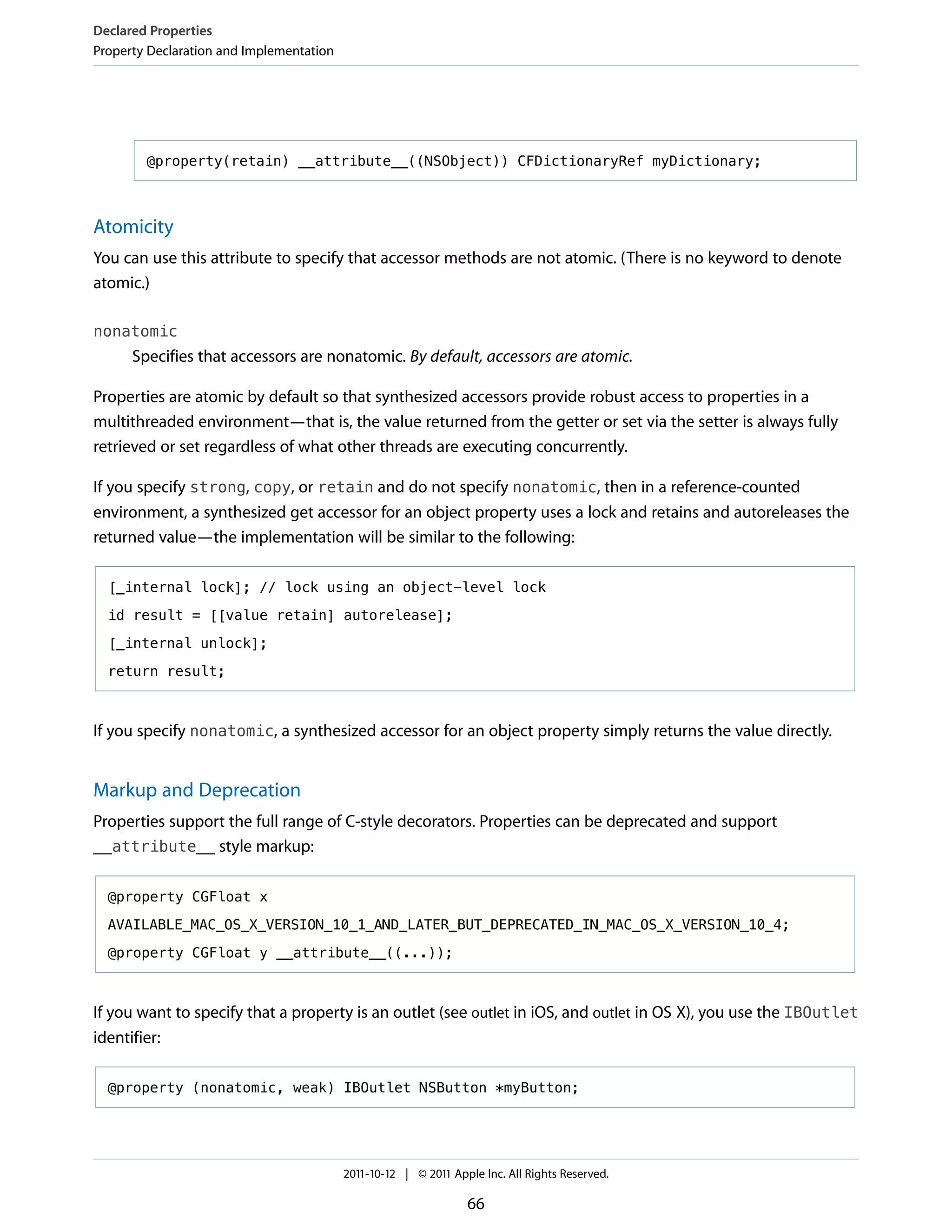 Declared Properties
Property Declaration and Implementation




        @property(retain) __attribute__((NSObject)) CFDictionaryRef myDictionary;



Atomicity
You can use this attribute to specify that accessor methods are not atomic. (There is no keyword to denote
atomic.)

nonatomic
      Specifies that accessors are nonatomic. By default, accessors are atomic.

Properties are atomic by default so that synthesized accessors provide robust access to properties in a
multithreaded environment—that is, the value returned from the getter or set via the setter is always fully
retrieved or set regardless of what other threads are executing concurrently.

If you specify strong, copy, or retain and do not specify nonatomic, then in a reference-counted
environment, a synthesized get accessor for an object property uses a lock and retains and autoreleases the
returned value—the implementation will be similar to the following:

  [_internal lock]; // lock using an object-level lock

  id result = [[value retain] autorelease];

  [_internal unlock];

  return result;



If you specify nonatomic, a synthesized accessor for an object property simply returns the value directly.


Markup and Deprecation
Properties support the full range of C-style decorators. Properties can be deprecated and support
__attribute__ style markup:


  @property CGFloat x

  AVAILABLE_MAC_OS_X_VERSION_10_1_AND_LATER_BUT_DEPRECATED_IN_MAC_OS_X_VERSION_10_4;

  @property CGFloat y __attribute__((...));



If you want to specify that a property is an outlet (see outlet in iOS, and outlet in OS X), you use the IBOutlet
identifier:

  @property (nonatomic, weak) IBOutlet NSButton *myButton;




                                          2011-10-12 | © 2011 Apple Inc. All Rights Reserved.

                                                                 66
 