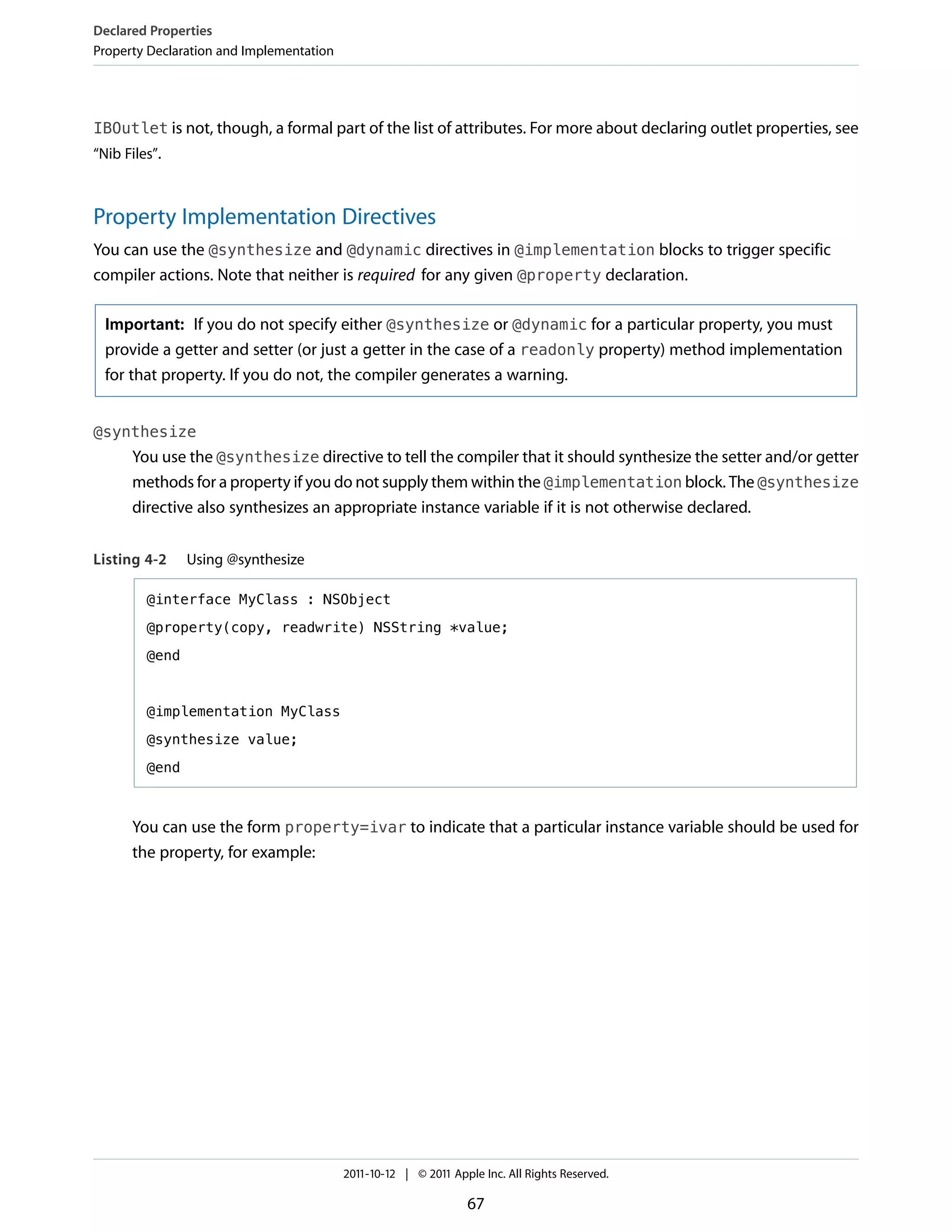 Declared Properties
Property Declaration and Implementation




IBOutlet is not, though, a formal part of the list of attributes. For more about declaring outlet properties, see
“Nib Files”.



Property Implementation Directives
You can use the @synthesize and @dynamic directives in @implementation blocks to trigger specific
compiler actions. Note that neither is required for any given @property declaration.

  Important: If you do not specify either @synthesize or @dynamic for a particular property, you must
  provide a getter and setter (or just a getter in the case of a readonly property) method implementation
  for that property. If you do not, the compiler generates a warning.


@synthesize
      You use the @synthesize directive to tell the compiler that it should synthesize the setter and/or getter
      methods for a property if you do not supply them within the @implementation block. The @synthesize
      directive also synthesizes an appropriate instance variable if it is not otherwise declared.


Listing 4-2     Using @synthesize

         @interface MyClass : NSObject

         @property(copy, readwrite) NSString *value;

         @end



         @implementation MyClass

         @synthesize value;

         @end



      You can use the form property=ivar to indicate that a particular instance variable should be used for
      the property, for example:




                                          2011-10-12 | © 2011 Apple Inc. All Rights Reserved.

                                                                 67
 