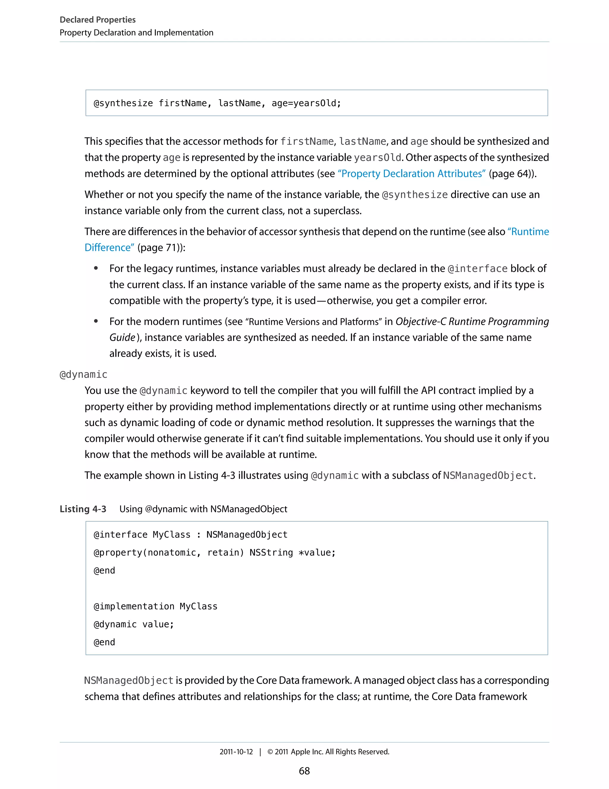 Declared Properties
Property Declaration and Implementation




        @synthesize firstName, lastName, age=yearsOld;



      This specifies that the accessor methods for firstName, lastName, and age should be synthesized and
      that the property age is represented by the instance variable yearsOld. Other aspects of the synthesized
      methods are determined by the optional attributes (see “Property Declaration Attributes” (page 64)).
      Whether or not you specify the name of the instance variable, the @synthesize directive can use an
      instance variable only from the current class, not a superclass.
      There are differences in the behavior of accessor synthesis that depend on the runtime (see also “Runtime
      Difference” (page 71)):
        ●     For the legacy runtimes, instance variables must already be declared in the @interface block of
              the current class. If an instance variable of the same name as the property exists, and if its type is
              compatible with the property’s type, it is used—otherwise, you get a compiler error.
        ●     For the modern runtimes (see “Runtime Versions and Platforms” in Objective-C Runtime Programming
              Guide ), instance variables are synthesized as needed. If an instance variable of the same name
              already exists, it is used.
@dynamic
      You use the @dynamic keyword to tell the compiler that you will fulfill the API contract implied by a
      property either by providing method implementations directly or at runtime using other mechanisms
      such as dynamic loading of code or dynamic method resolution. It suppresses the warnings that the
      compiler would otherwise generate if it can’t find suitable implementations. You should use it only if you
      know that the methods will be available at runtime.
      The example shown in Listing 4-3 illustrates using @dynamic with a subclass of NSManagedObject.


Listing 4-3     Using @dynamic with NSManagedObject

        @interface MyClass : NSManagedObject

        @property(nonatomic, retain) NSString *value;

        @end



        @implementation MyClass

        @dynamic value;

        @end



      NSManagedObject is provided by the Core Data framework. A managed object class has a corresponding
      schema that defines attributes and relationships for the class; at runtime, the Core Data framework



                                          2011-10-12 | © 2011 Apple Inc. All Rights Reserved.

                                                                 68
 