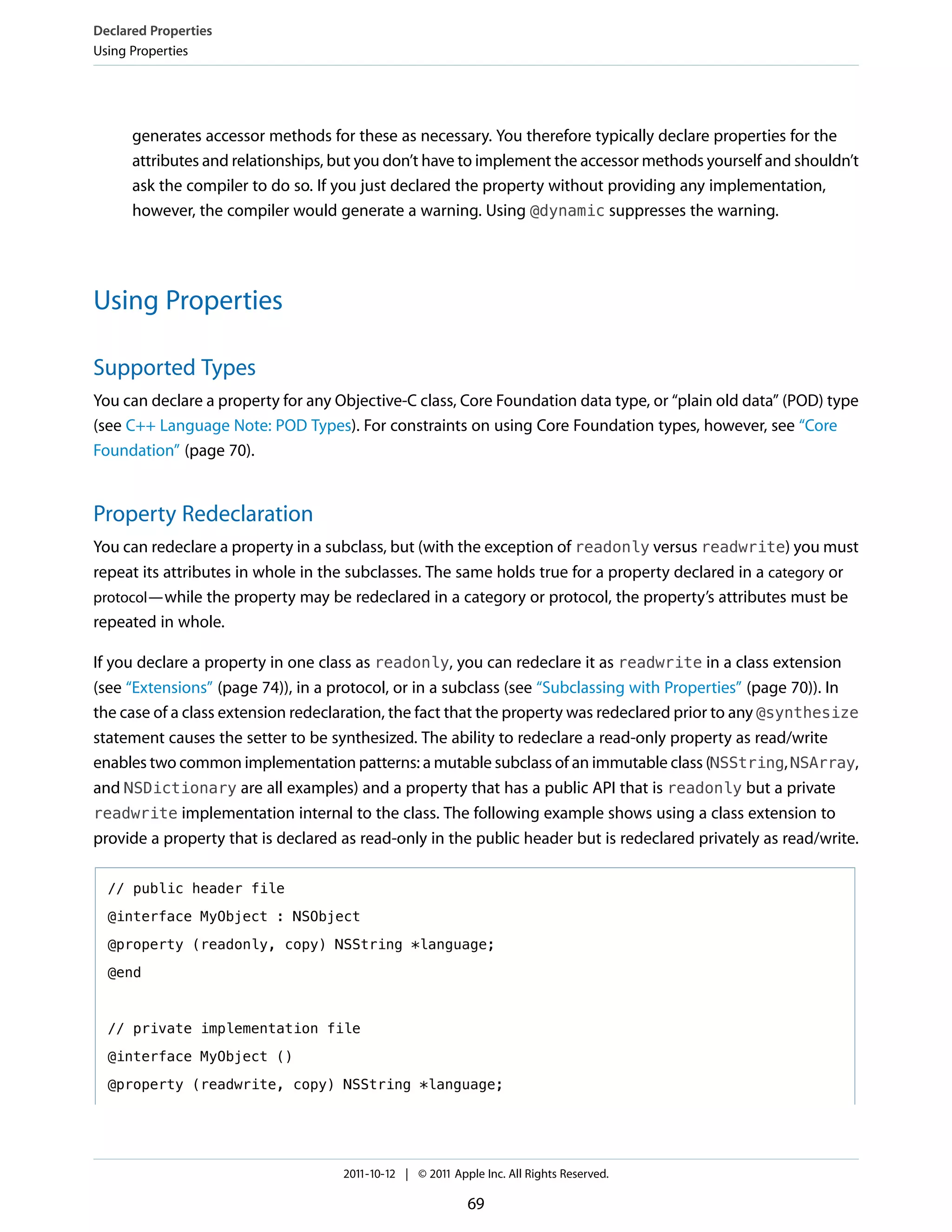Declared Properties
Using Properties




      generates accessor methods for these as necessary. You therefore typically declare properties for the
      attributes and relationships, but you don’t have to implement the accessor methods yourself and shouldn’t
      ask the compiler to do so. If you just declared the property without providing any implementation,
      however, the compiler would generate a warning. Using @dynamic suppresses the warning.




Using Properties

Supported Types
You can declare a property for any Objective-C class, Core Foundation data type, or “plain old data” (POD) type
(see C++ Language Note: POD Types). For constraints on using Core Foundation types, however, see “Core
Foundation” (page 70).


Property Redeclaration
You can redeclare a property in a subclass, but (with the exception of readonly versus readwrite) you must
repeat its attributes in whole in the subclasses. The same holds true for a property declared in a category or
protocol—while the property may be redeclared in a category or protocol, the property’s attributes must be
repeated in whole.

If you declare a property in one class as readonly, you can redeclare it as readwrite in a class extension
(see “Extensions” (page 74)), in a protocol, or in a subclass (see “Subclassing with Properties” (page 70)). In
the case of a class extension redeclaration, the fact that the property was redeclared prior to any @synthesize
statement causes the setter to be synthesized. The ability to redeclare a read-only property as read/write
enables two common implementation patterns: a mutable subclass of an immutable class (NSString, NSArray,
and NSDictionary are all examples) and a property that has a public API that is readonly but a private
readwrite implementation internal to the class. The following example shows using a class extension to
provide a property that is declared as read-only in the public header but is redeclared privately as read/write.

  // public header file

  @interface MyObject : NSObject

  @property (readonly, copy) NSString *language;

  @end



  // private implementation file

  @interface MyObject ()

  @property (readwrite, copy) NSString *language;




                                    2011-10-12 | © 2011 Apple Inc. All Rights Reserved.

                                                           69
 