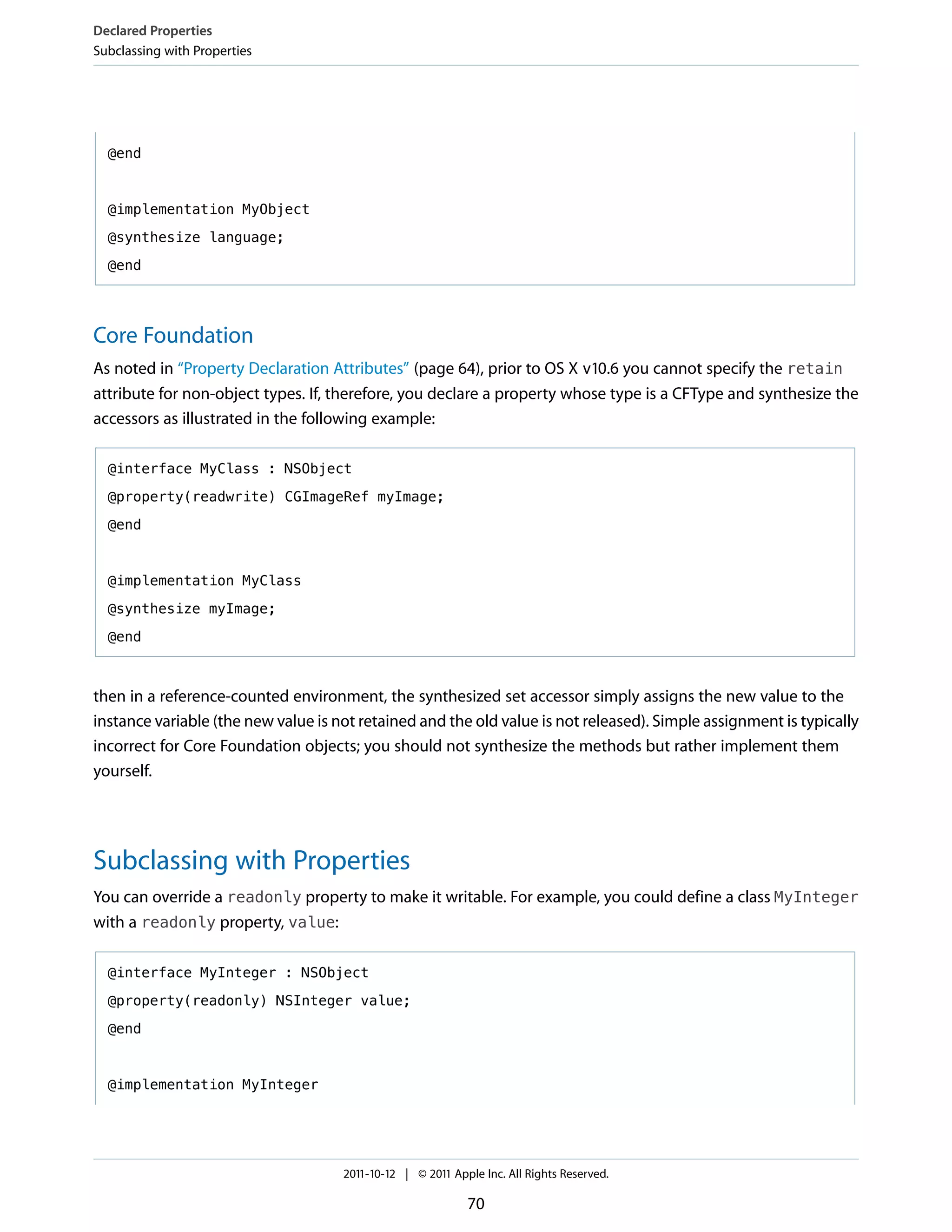 Declared Properties
Subclassing with Properties




  @end



  @implementation MyObject

  @synthesize language;

  @end




Core Foundation
As noted in “Property Declaration Attributes” (page 64), prior to OS X v10.6 you cannot specify the retain
attribute for non-object types. If, therefore, you declare a property whose type is a CFType and synthesize the
accessors as illustrated in the following example:

  @interface MyClass : NSObject

  @property(readwrite) CGImageRef myImage;

  @end



  @implementation MyClass

  @synthesize myImage;

  @end



then in a reference-counted environment, the synthesized set accessor simply assigns the new value to the
instance variable (the new value is not retained and the old value is not released). Simple assignment is typically
incorrect for Core Foundation objects; you should not synthesize the methods but rather implement them
yourself.




Subclassing with Properties
You can override a readonly property to make it writable. For example, you could define a class MyInteger
with a readonly property, value:

  @interface MyInteger : NSObject

  @property(readonly) NSInteger value;

  @end



  @implementation MyInteger




                                     2011-10-12 | © 2011 Apple Inc. All Rights Reserved.

                                                            70
 