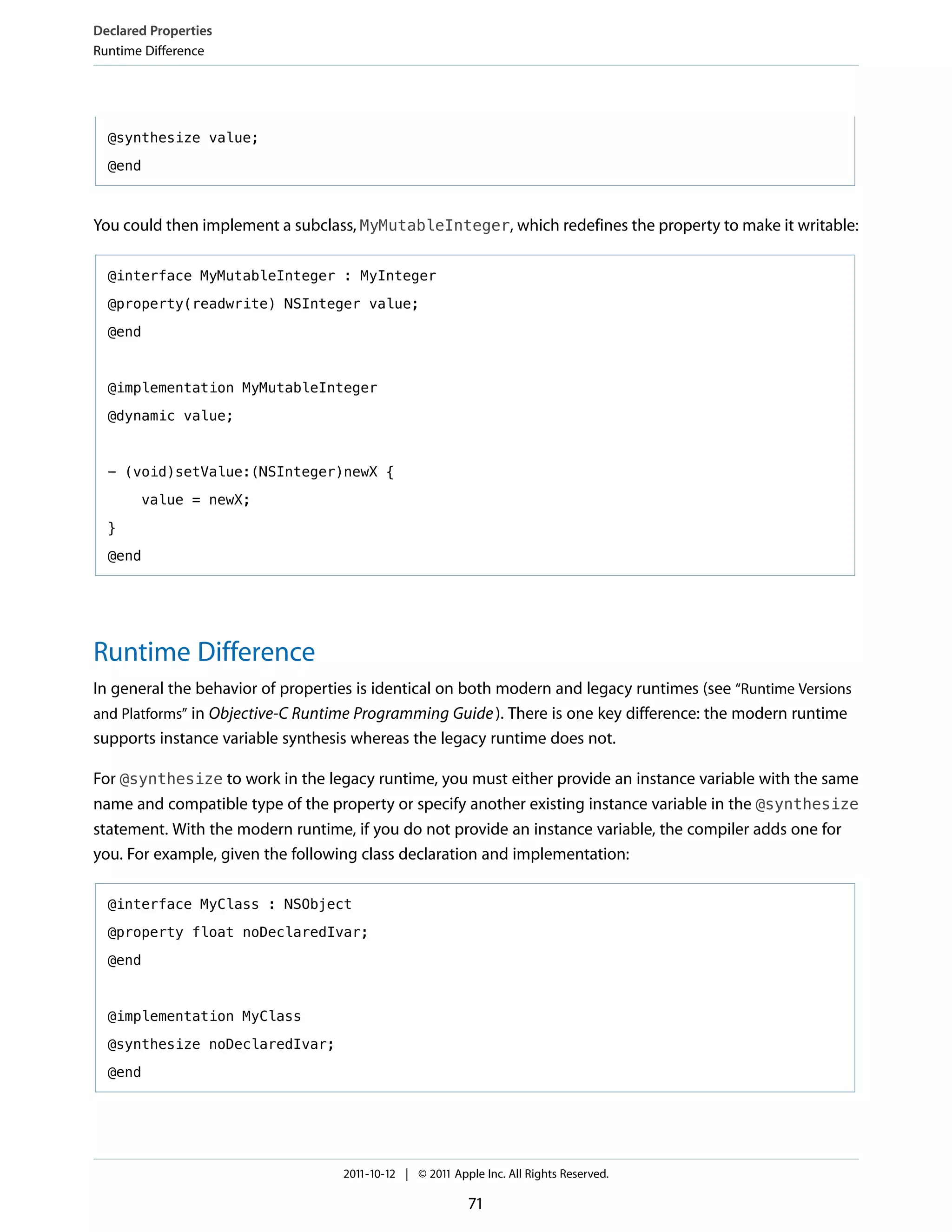 Declared Properties
Runtime Difference




  @synthesize value;

  @end



You could then implement a subclass, MyMutableInteger, which redefines the property to make it writable:

  @interface MyMutableInteger : MyInteger

  @property(readwrite) NSInteger value;

  @end



  @implementation MyMutableInteger

  @dynamic value;



  - (void)setValue:(NSInteger)newX {

       value = newX;

  }

  @end




Runtime Difference
In general the behavior of properties is identical on both modern and legacy runtimes (see “Runtime Versions
and Platforms” in Objective-C Runtime Programming Guide ). There is one key difference: the modern runtime
supports instance variable synthesis whereas the legacy runtime does not.

For @synthesize to work in the legacy runtime, you must either provide an instance variable with the same
name and compatible type of the property or specify another existing instance variable in the @synthesize
statement. With the modern runtime, if you do not provide an instance variable, the compiler adds one for
you. For example, given the following class declaration and implementation:

  @interface MyClass : NSObject

  @property float noDeclaredIvar;

  @end



  @implementation MyClass

  @synthesize noDeclaredIvar;

  @end




                                   2011-10-12 | © 2011 Apple Inc. All Rights Reserved.

                                                          71
 