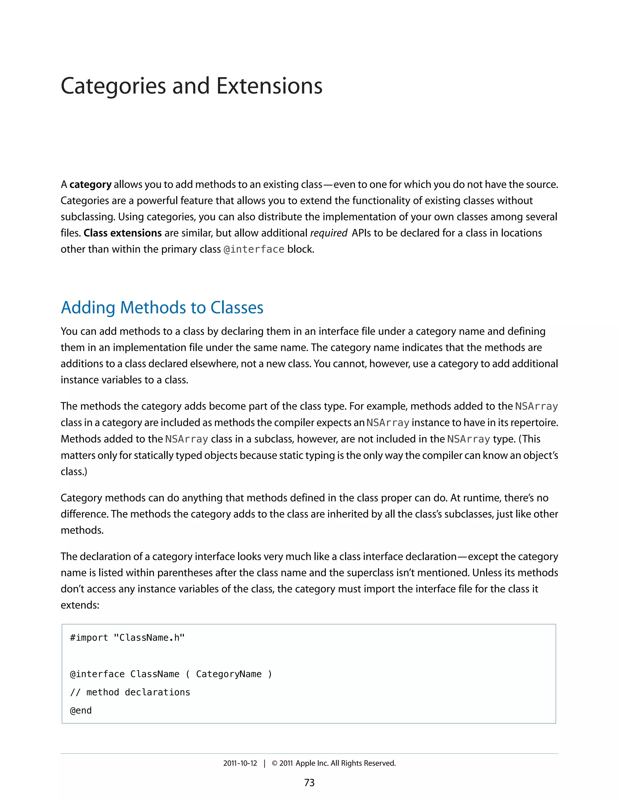 Categories and Extensions


A category allows you to add methods to an existing class—even to one for which you do not have the source.
Categories are a powerful feature that allows you to extend the functionality of existing classes without
subclassing. Using categories, you can also distribute the implementation of your own classes among several
files. Class extensions are similar, but allow additional required APIs to be declared for a class in locations
other than within the primary class @interface block.




Adding Methods to Classes
You can add methods to a class by declaring them in an interface file under a category name and defining
them in an implementation file under the same name. The category name indicates that the methods are
additions to a class declared elsewhere, not a new class. You cannot, however, use a category to add additional
instance variables to a class.

The methods the category adds become part of the class type. For example, methods added to the NSArray
class in a category are included as methods the compiler expects an NSArray instance to have in its repertoire.
Methods added to the NSArray class in a subclass, however, are not included in the NSArray type. (This
matters only for statically typed objects because static typing is the only way the compiler can know an object’s
class.)

Category methods can do anything that methods defined in the class proper can do. At runtime, there’s no
difference. The methods the category adds to the class are inherited by all the class’s subclasses, just like other
methods.

The declaration of a category interface looks very much like a class interface declaration—except the category
name is listed within parentheses after the class name and the superclass isn’t mentioned. Unless its methods
don’t access any instance variables of the class, the category must import the interface file for the class it
extends:

  #import "ClassName.h"



  @interface ClassName ( CategoryName )

  // method declarations

  @end




                                     2011-10-12 | © 2011 Apple Inc. All Rights Reserved.

                                                            73
 