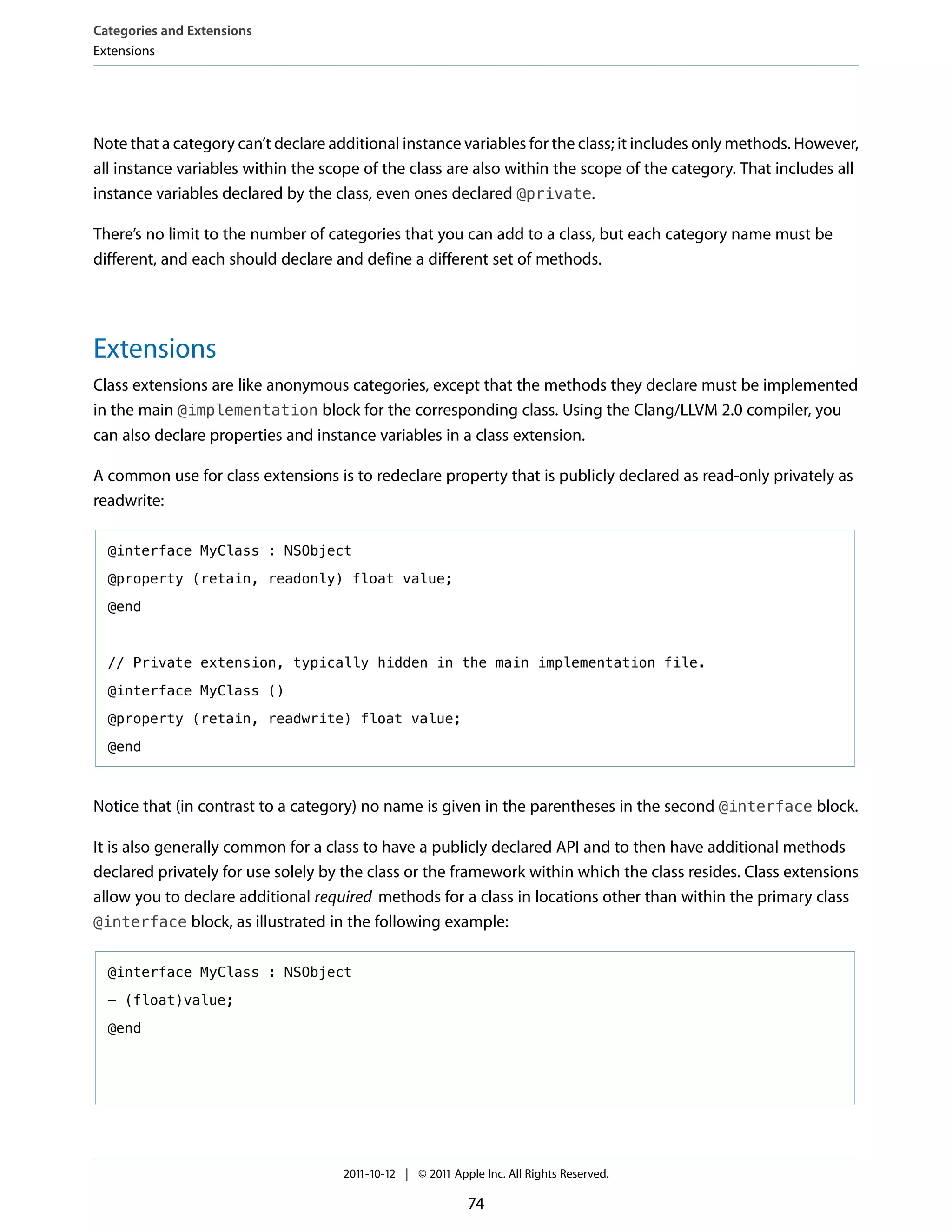 Categories and Extensions
Extensions




Note that a category can’t declare additional instance variables for the class; it includes only methods. However,
all instance variables within the scope of the class are also within the scope of the category. That includes all
instance variables declared by the class, even ones declared @private.

There’s no limit to the number of categories that you can add to a class, but each category name must be
different, and each should declare and define a different set of methods.




Extensions
Class extensions are like anonymous categories, except that the methods they declare must be implemented
in the main @implementation block for the corresponding class. Using the Clang/LLVM 2.0 compiler, you
can also declare properties and instance variables in a class extension.

A common use for class extensions is to redeclare property that is publicly declared as read-only privately as
readwrite:

  @interface MyClass : NSObject

  @property (retain, readonly) float value;

  @end



  // Private extension, typically hidden in the main implementation file.

  @interface MyClass ()

  @property (retain, readwrite) float value;

  @end



Notice that (in contrast to a category) no name is given in the parentheses in the second @interface block.

It is also generally common for a class to have a publicly declared API and to then have additional methods
declared privately for use solely by the class or the framework within which the class resides. Class extensions
allow you to declare additional required methods for a class in locations other than within the primary class
@interface block, as illustrated in the following example:


  @interface MyClass : NSObject

  - (float)value;

  @end




                                     2011-10-12 | © 2011 Apple Inc. All Rights Reserved.

                                                            74
 