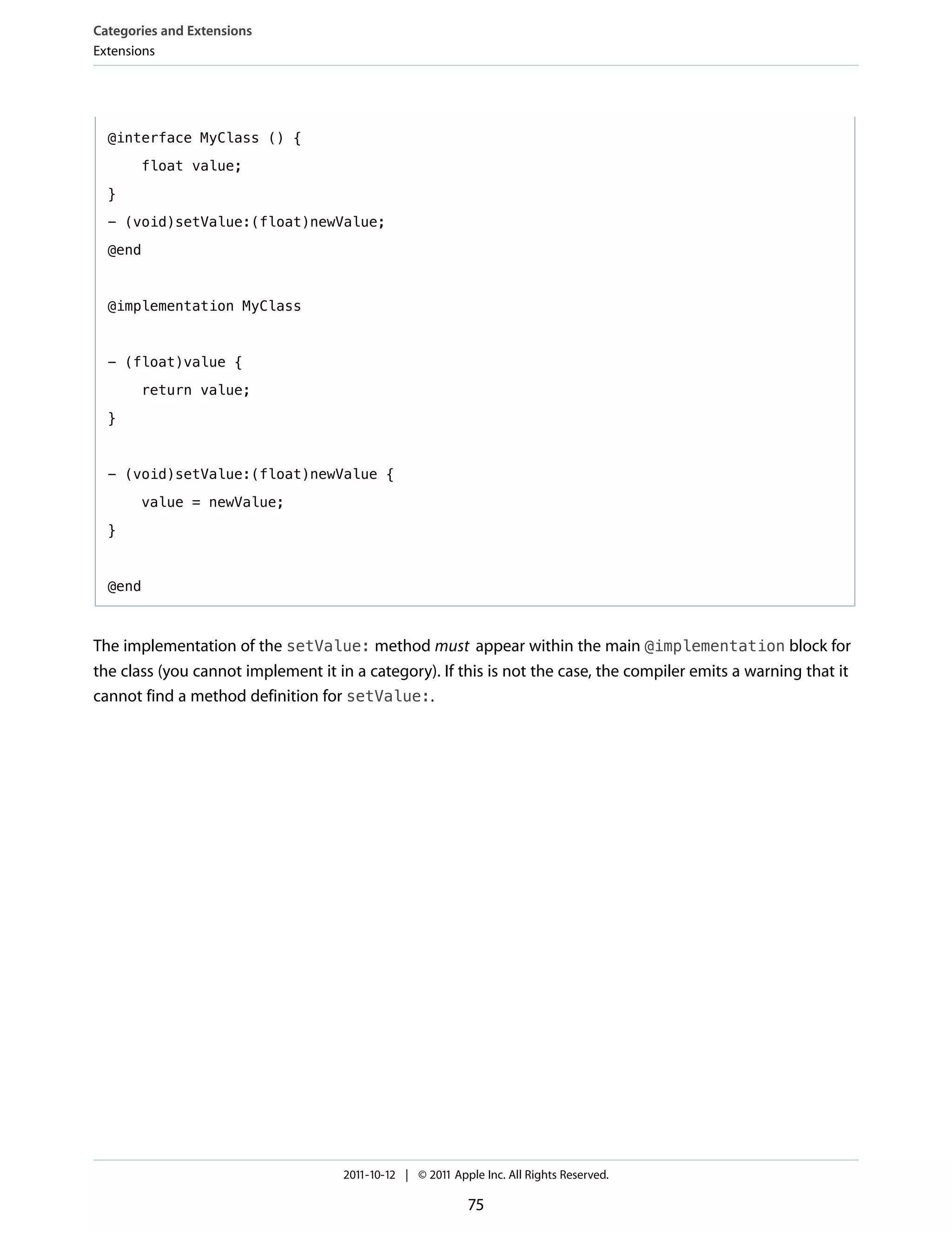 Categories and Extensions
Extensions




  @interface MyClass () {

       float value;

  }

  - (void)setValue:(float)newValue;

  @end



  @implementation MyClass



  - (float)value {

       return value;

  }


  - (void)setValue:(float)newValue {

       value = newValue;

  }



  @end



The implementation of the setValue: method must appear within the main @implementation block for
the class (you cannot implement it in a category). If this is not the case, the compiler emits a warning that it
cannot find a method definition for setValue:.




                                    2011-10-12 | © 2011 Apple Inc. All Rights Reserved.

                                                           75
 