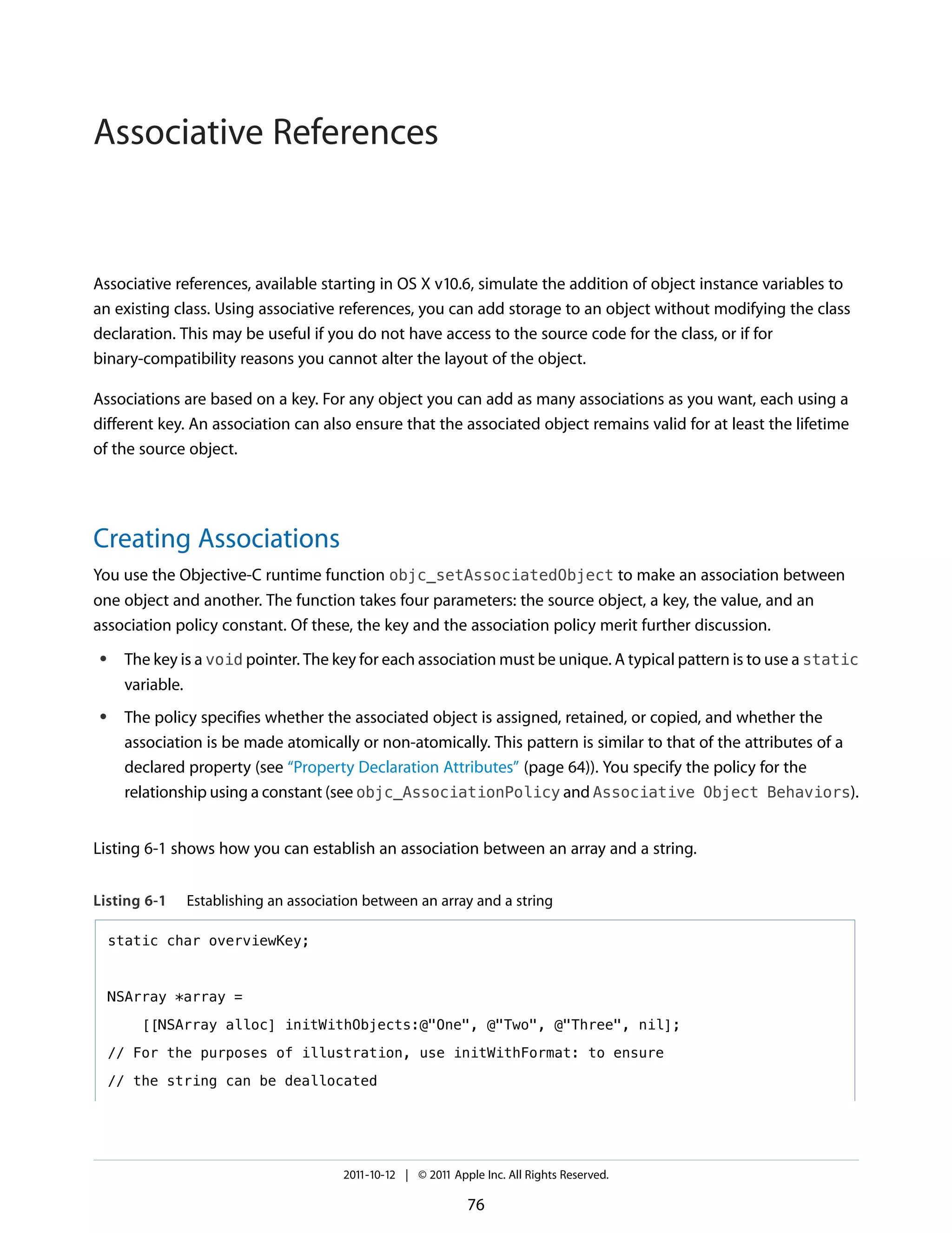 Associative References


Associative references, available starting in OS X v10.6, simulate the addition of object instance variables to
an existing class. Using associative references, you can add storage to an object without modifying the class
declaration. This may be useful if you do not have access to the source code for the class, or if for
binary-compatibility reasons you cannot alter the layout of the object.

Associations are based on a key. For any object you can add as many associations as you want, each using a
different key. An association can also ensure that the associated object remains valid for at least the lifetime
of the source object.




Creating Associations
You use the Objective-C runtime function objc_setAssociatedObject to make an association between
one object and another. The function takes four parameters: the source object, a key, the value, and an
association policy constant. Of these, the key and the association policy merit further discussion.
 ●    The key is a void pointer. The key for each association must be unique. A typical pattern is to use a static
      variable.
 ●    The policy specifies whether the associated object is assigned, retained, or copied, and whether the
      association is be made atomically or non-atomically. This pattern is similar to that of the attributes of a
      declared property (see “Property Declaration Attributes” (page 64)). You specify the policy for the
      relationship using a constant (see objc_AssociationPolicy and Associative Object Behaviors).


Listing 6-1 shows how you can establish an association between an array and a string.


Listing 6-1    Establishing an association between an array and a string

     static char overviewKey;



     NSArray *array =

        [[NSArray alloc] initWithObjects:@"One", @"Two", @"Three", nil];

     // For the purposes of illustration, use initWithFormat: to ensure

     // the string can be deallocated




                                       2011-10-12 | © 2011 Apple Inc. All Rights Reserved.

                                                              76
 