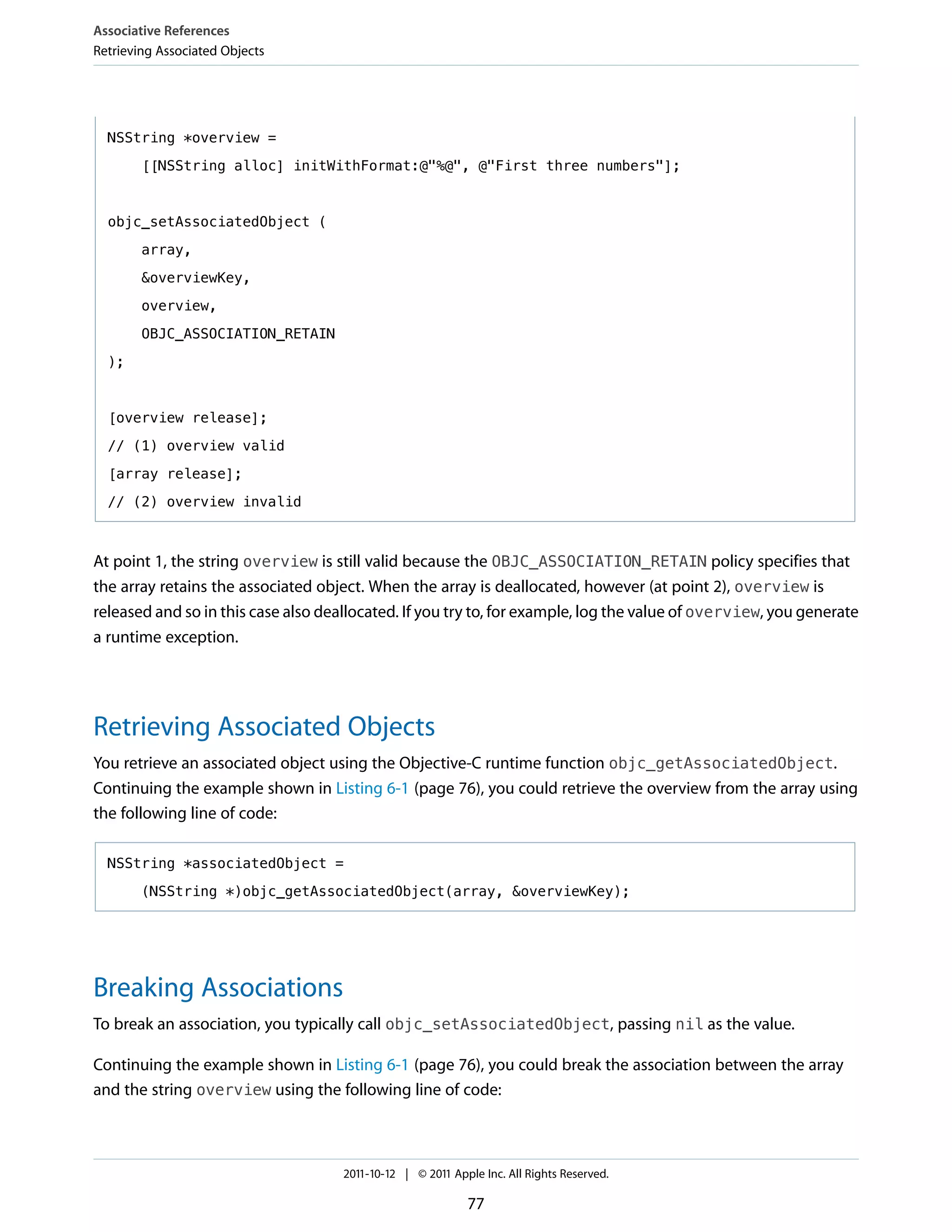 Associative References
Retrieving Associated Objects




  NSString *overview =

        [[NSString alloc] initWithFormat:@"%@", @"First three numbers"];



  objc_setAssociatedObject (

        array,

        &overviewKey,

        overview,

        OBJC_ASSOCIATION_RETAIN

  );



  [overview release];
  // (1) overview valid

  [array release];

  // (2) overview invalid



At point 1, the string overview is still valid because the OBJC_ASSOCIATION_RETAIN policy specifies that
the array retains the associated object. When the array is deallocated, however (at point 2), overview is
released and so in this case also deallocated. If you try to, for example, log the value of overview, you generate
a runtime exception.




Retrieving Associated Objects
You retrieve an associated object using the Objective-C runtime function objc_getAssociatedObject.
Continuing the example shown in Listing 6-1 (page 76), you could retrieve the overview from the array using
the following line of code:

  NSString *associatedObject =

        (NSString *)objc_getAssociatedObject(array, &overviewKey);




Breaking Associations
To break an association, you typically call objc_setAssociatedObject, passing nil as the value.

Continuing the example shown in Listing 6-1 (page 76), you could break the association between the array
and the string overview using the following line of code:



                                     2011-10-12 | © 2011 Apple Inc. All Rights Reserved.

                                                            77
 