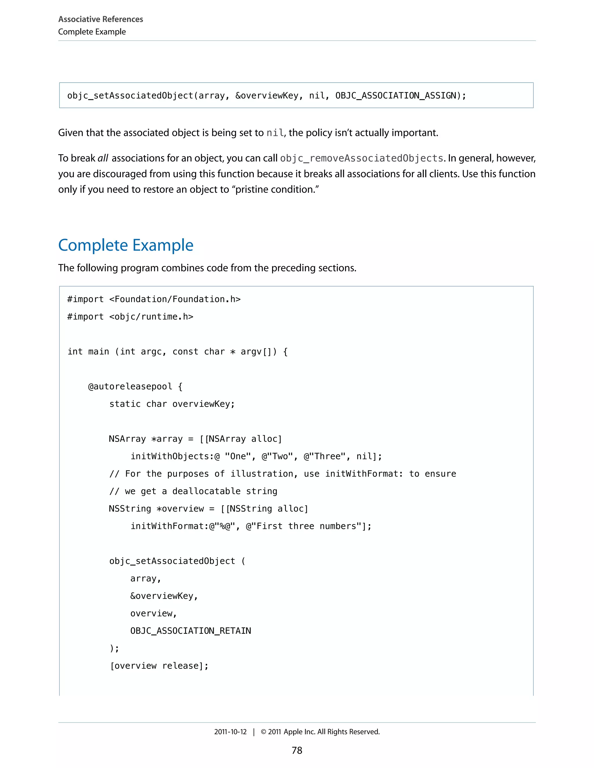 Associative References
Complete Example




  objc_setAssociatedObject(array, &overviewKey, nil, OBJC_ASSOCIATION_ASSIGN);



Given that the associated object is being set to nil, the policy isn’t actually important.

To break all associations for an object, you can call objc_removeAssociatedObjects. In general, however,
you are discouraged from using this function because it breaks all associations for all clients. Use this function
only if you need to restore an object to “pristine condition.”




Complete Example
The following program combines code from the preceding sections.

  #import <Foundation/Foundation.h>

  #import <objc/runtime.h>



  int main (int argc, const char * argv[]) {



       @autoreleasepool {

             static char overviewKey;



             NSArray *array = [[NSArray alloc]

                  initWithObjects:@ "One", @"Two", @"Three", nil];

             // For the purposes of illustration, use initWithFormat: to ensure

             // we get a deallocatable string
             NSString *overview = [[NSString alloc]

                  initWithFormat:@"%@", @"First three numbers"];



             objc_setAssociatedObject (

                  array,

                  &overviewKey,

                  overview,

                  OBJC_ASSOCIATION_RETAIN

             );

             [overview release];




                                     2011-10-12 | © 2011 Apple Inc. All Rights Reserved.

                                                            78
 