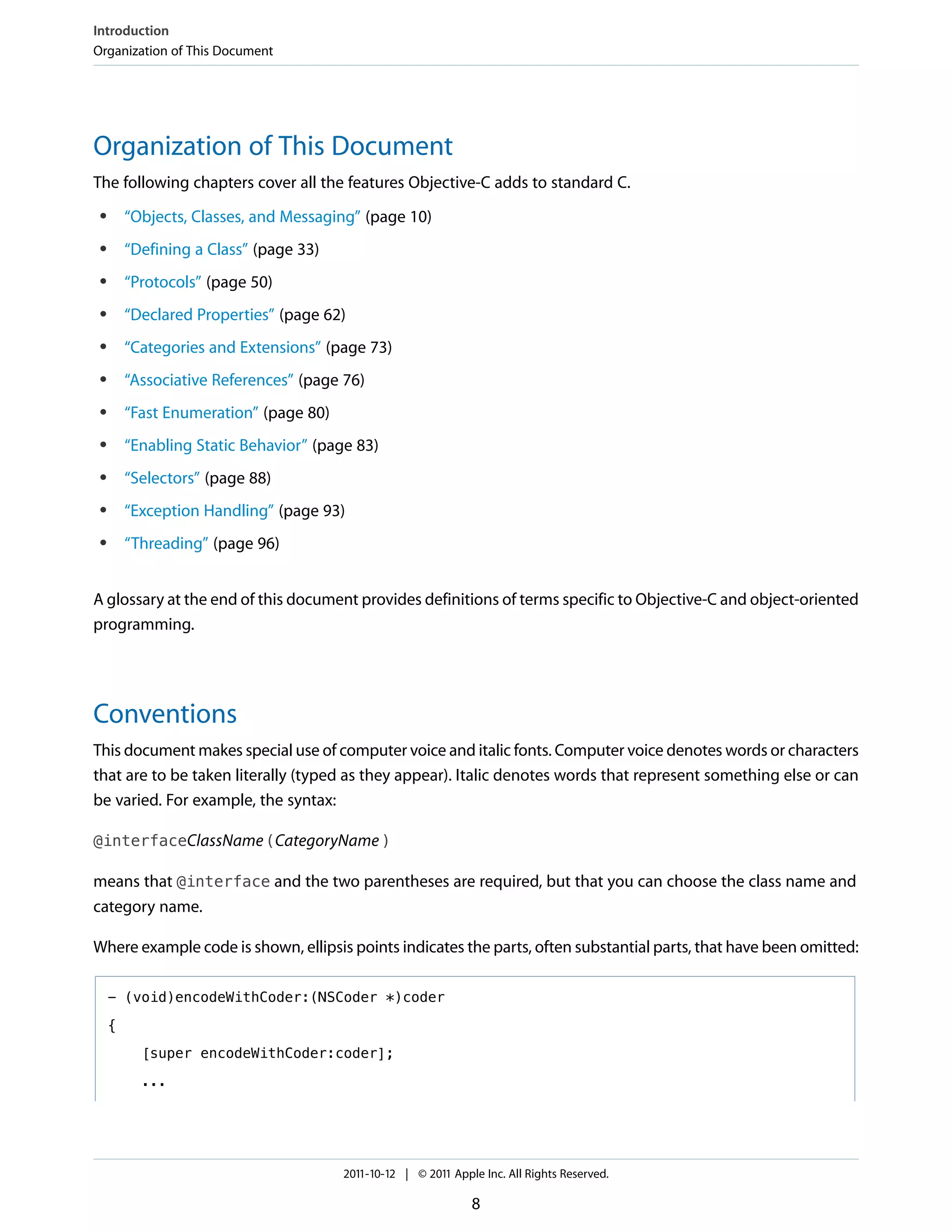 Introduction
Organization of This Document




Organization of This Document
The following chapters cover all the features Objective-C adds to standard C.
 ●       “Objects, Classes, and Messaging” (page 10)
 ●       “Defining a Class” (page 33)
 ●       “Protocols” (page 50)
 ●       “Declared Properties” (page 62)
 ●       “Categories and Extensions” (page 73)
 ●       “Associative References” (page 76)
 ●       “Fast Enumeration” (page 80)
 ●       “Enabling Static Behavior” (page 83)
 ●       “Selectors” (page 88)
 ●       “Exception Handling” (page 93)
 ●       “Threading” (page 96)


A glossary at the end of this document provides definitions of terms specific to Objective-C and object-oriented
programming.




Conventions
This document makes special use of computer voice and italic fonts. Computer voice denotes words or characters
that are to be taken literally (typed as they appear). Italic denotes words that represent something else or can
be varied. For example, the syntax:

@interfaceClassName (CategoryName )

means that @interface and the two parentheses are required, but that you can choose the class name and
category name.

Where example code is shown, ellipsis points indicates the parts, often substantial parts, that have been omitted:

     - (void)encodeWithCoder:(NSCoder *)coder

     {

           [super encodeWithCoder:coder];

           ...




                                        2011-10-12 | © 2011 Apple Inc. All Rights Reserved.

                                                                8
 
