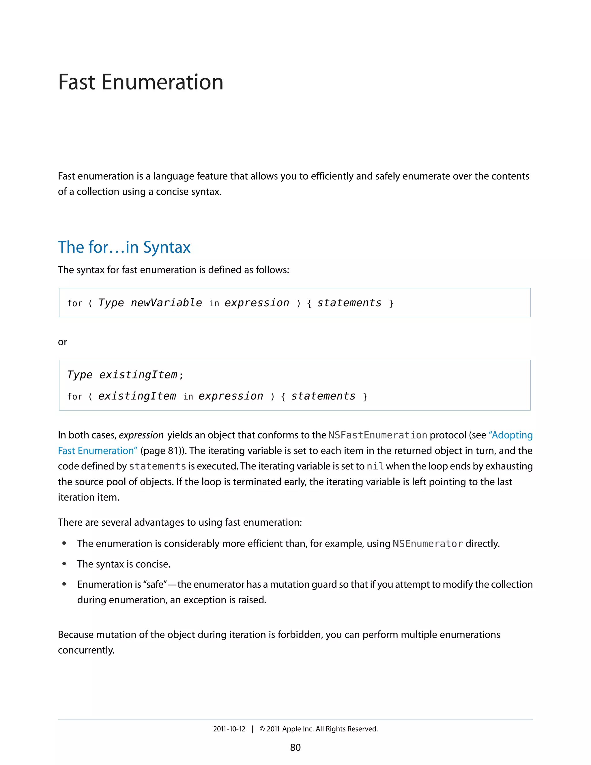 Fast Enumeration


Fast enumeration is a language feature that allows you to efficiently and safely enumerate over the contents
of a collection using a concise syntax.




The for…in Syntax
The syntax for fast enumeration is defined as follows:


    for (   Type newVariable in expression ) { statements }


or


    Type existingItem ;

    for (   existingItem in expression ) { statements }


In both cases, expression yields an object that conforms to the NSFastEnumeration protocol (see “Adopting
Fast Enumeration” (page 81)). The iterating variable is set to each item in the returned object in turn, and the
code defined by statements is executed. The iterating variable is set to nil when the loop ends by exhausting
the source pool of objects. If the loop is terminated early, the iterating variable is left pointing to the last
iteration item.

There are several advantages to using fast enumeration:
●    The enumeration is considerably more efficient than, for example, using NSEnumerator directly.
●    The syntax is concise.
●    Enumeration is “safe”—the enumerator has a mutation guard so that if you attempt to modify the collection
     during enumeration, an exception is raised.


Because mutation of the object during iteration is forbidden, you can perform multiple enumerations
concurrently.




                                    2011-10-12 | © 2011 Apple Inc. All Rights Reserved.

                                                           80
 