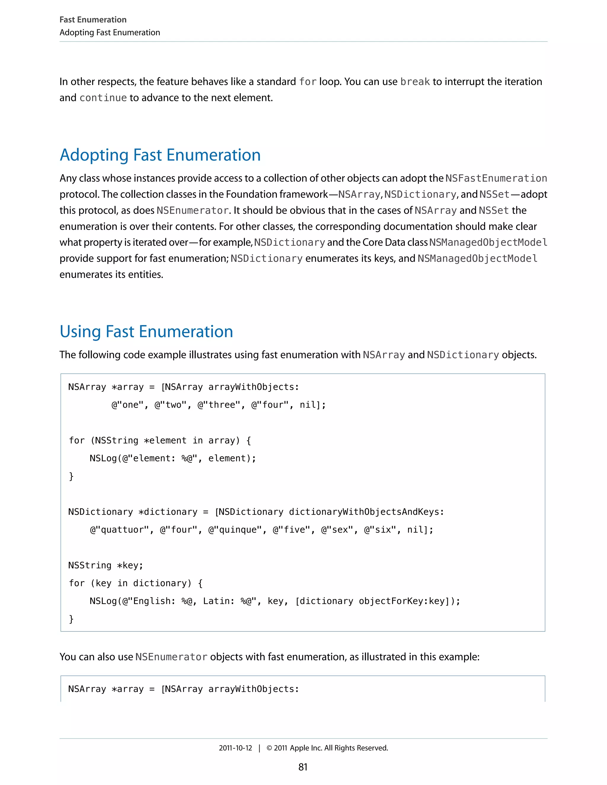 Fast Enumeration
Adopting Fast Enumeration




In other respects, the feature behaves like a standard for loop. You can use break to interrupt the iteration
and continue to advance to the next element.




Adopting Fast Enumeration
Any class whose instances provide access to a collection of other objects can adopt the NSFastEnumeration
protocol. The collection classes in the Foundation framework—NSArray, NSDictionary, and NSSet—adopt
this protocol, as does NSEnumerator. It should be obvious that in the cases of NSArray and NSSet the
enumeration is over their contents. For other classes, the corresponding documentation should make clear
what property is iterated over—for example, NSDictionary and the Core Data class NSManagedObjectModel
provide support for fast enumeration; NSDictionary enumerates its keys, and NSManagedObjectModel
enumerates its entities.




Using Fast Enumeration
The following code example illustrates using fast enumeration with NSArray and NSDictionary objects.

  NSArray *array = [NSArray arrayWithObjects:

            @"one", @"two", @"three", @"four", nil];



  for (NSString *element in array) {

       NSLog(@"element: %@", element);

  }



  NSDictionary *dictionary = [NSDictionary dictionaryWithObjectsAndKeys:

       @"quattuor", @"four", @"quinque", @"five", @"sex", @"six", nil];



  NSString *key;

  for (key in dictionary) {

       NSLog(@"English: %@, Latin: %@", key, [dictionary objectForKey:key]);

  }



You can also use NSEnumerator objects with fast enumeration, as illustrated in this example:

  NSArray *array = [NSArray arrayWithObjects:




                                   2011-10-12 | © 2011 Apple Inc. All Rights Reserved.

                                                          81
 