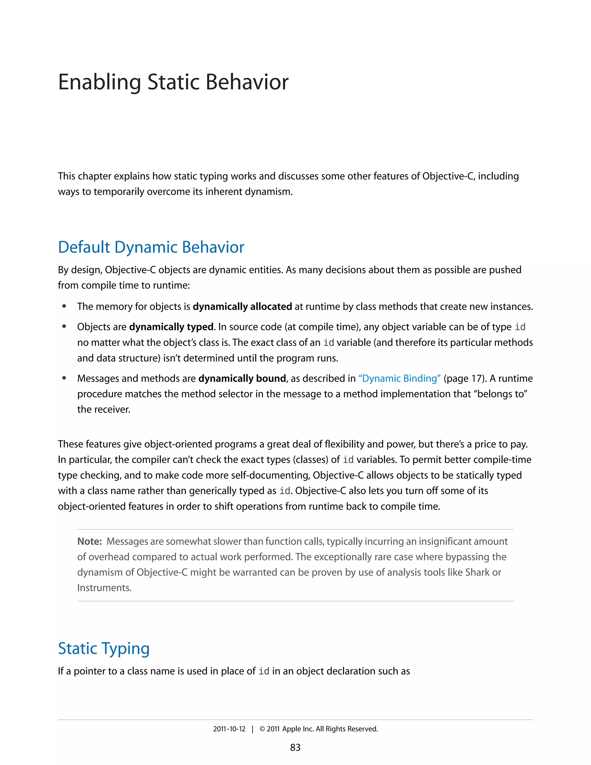 Enabling Static Behavior


This chapter explains how static typing works and discusses some other features of Objective-C, including
ways to temporarily overcome its inherent dynamism.




Default Dynamic Behavior
By design, Objective-C objects are dynamic entities. As many decisions about them as possible are pushed
from compile time to runtime:
 ●   The memory for objects is dynamically allocated at runtime by class methods that create new instances.
 ●   Objects are dynamically typed. In source code (at compile time), any object variable can be of type id
     no matter what the object’s class is. The exact class of an id variable (and therefore its particular methods
     and data structure) isn’t determined until the program runs.
 ●   Messages and methods are dynamically bound, as described in “Dynamic Binding” (page 17). A runtime
     procedure matches the method selector in the message to a method implementation that “belongs to”
     the receiver.


These features give object-oriented programs a great deal of flexibility and power, but there’s a price to pay.
In particular, the compiler can’t check the exact types (classes) of id variables. To permit better compile-time
type checking, and to make code more self-documenting, Objective-C allows objects to be statically typed
with a class name rather than generically typed as id. Objective-C also lets you turn off some of its
object-oriented features in order to shift operations from runtime back to compile time.


     Note: Messages are somewhat slower than function calls, typically incurring an insignificant amount
     of overhead compared to actual work performed. The exceptionally rare case where bypassing the
     dynamism of Objective-C might be warranted can be proven by use of analysis tools like Shark or
     Instruments.




Static Typing
If a pointer to a class name is used in place of id in an object declaration such as




                                     2011-10-12 | © 2011 Apple Inc. All Rights Reserved.

                                                            83
 