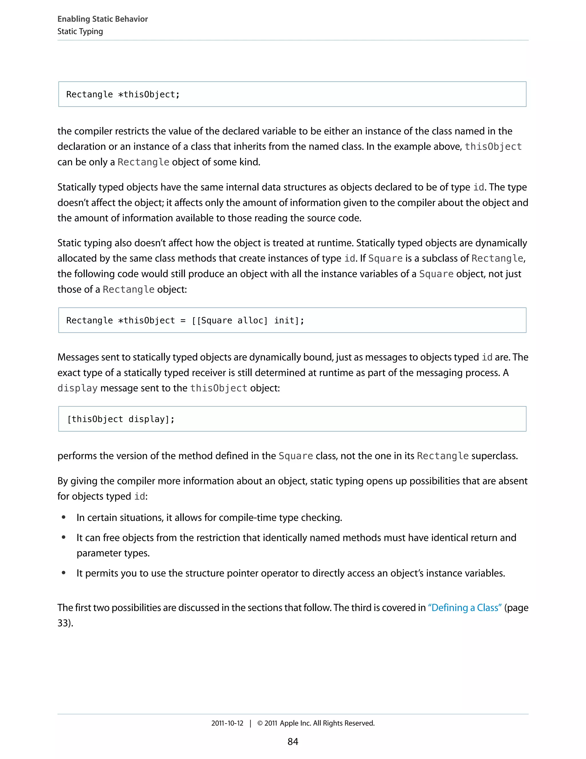 Enabling Static Behavior
Static Typing




     Rectangle *thisObject;



the compiler restricts the value of the declared variable to be either an instance of the class named in the
declaration or an instance of a class that inherits from the named class. In the example above, thisObject
can be only a Rectangle object of some kind.

Statically typed objects have the same internal data structures as objects declared to be of type id. The type
doesn’t affect the object; it affects only the amount of information given to the compiler about the object and
the amount of information available to those reading the source code.

Static typing also doesn’t affect how the object is treated at runtime. Statically typed objects are dynamically
allocated by the same class methods that create instances of type id. If Square is a subclass of Rectangle,
the following code would still produce an object with all the instance variables of a Square object, not just
those of a Rectangle object:

     Rectangle *thisObject = [[Square alloc] init];



Messages sent to statically typed objects are dynamically bound, just as messages to objects typed id are. The
exact type of a statically typed receiver is still determined at runtime as part of the messaging process. A
display message sent to the thisObject object:


     [thisObject display];



performs the version of the method defined in the Square class, not the one in its Rectangle superclass.

By giving the compiler more information about an object, static typing opens up possibilities that are absent
for objects typed id:
 ●    In certain situations, it allows for compile-time type checking.
 ●    It can free objects from the restriction that identically named methods must have identical return and
      parameter types.
 ●    It permits you to use the structure pointer operator to directly access an object’s instance variables.


The first two possibilities are discussed in the sections that follow. The third is covered in “Defining a Class” (page
33).




                                      2011-10-12 | © 2011 Apple Inc. All Rights Reserved.

                                                             84
 