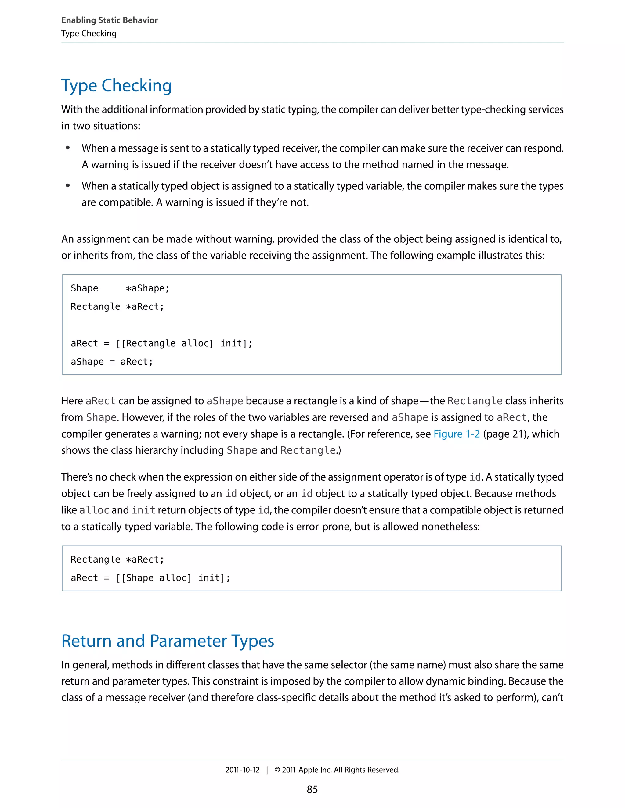 Enabling Static Behavior
Type Checking




Type Checking
With the additional information provided by static typing, the compiler can deliver better type-checking services
in two situations:
 ●    When a message is sent to a statically typed receiver, the compiler can make sure the receiver can respond.
      A warning is issued if the receiver doesn’t have access to the method named in the message.
 ●    When a statically typed object is assigned to a statically typed variable, the compiler makes sure the types
      are compatible. A warning is issued if they’re not.


An assignment can be made without warning, provided the class of the object being assigned is identical to,
or inherits from, the class of the variable receiving the assignment. The following example illustrates this:

     Shape      *aShape;

     Rectangle *aRect;



     aRect = [[Rectangle alloc] init];

     aShape = aRect;



Here aRect can be assigned to aShape because a rectangle is a kind of shape—the Rectangle class inherits
from Shape. However, if the roles of the two variables are reversed and aShape is assigned to aRect, the
compiler generates a warning; not every shape is a rectangle. (For reference, see Figure 1-2 (page 21), which
shows the class hierarchy including Shape and Rectangle.)

There’s no check when the expression on either side of the assignment operator is of type id. A statically typed
object can be freely assigned to an id object, or an id object to a statically typed object. Because methods
like alloc and init return objects of type id, the compiler doesn’t ensure that a compatible object is returned
to a statically typed variable. The following code is error-prone, but is allowed nonetheless:

     Rectangle *aRect;

     aRect = [[Shape alloc] init];




Return and Parameter Types
In general, methods in different classes that have the same selector (the same name) must also share the same
return and parameter types. This constraint is imposed by the compiler to allow dynamic binding. Because the
class of a message receiver (and therefore class-specific details about the method it’s asked to perform), can’t




                                      2011-10-12 | © 2011 Apple Inc. All Rights Reserved.

                                                             85
 