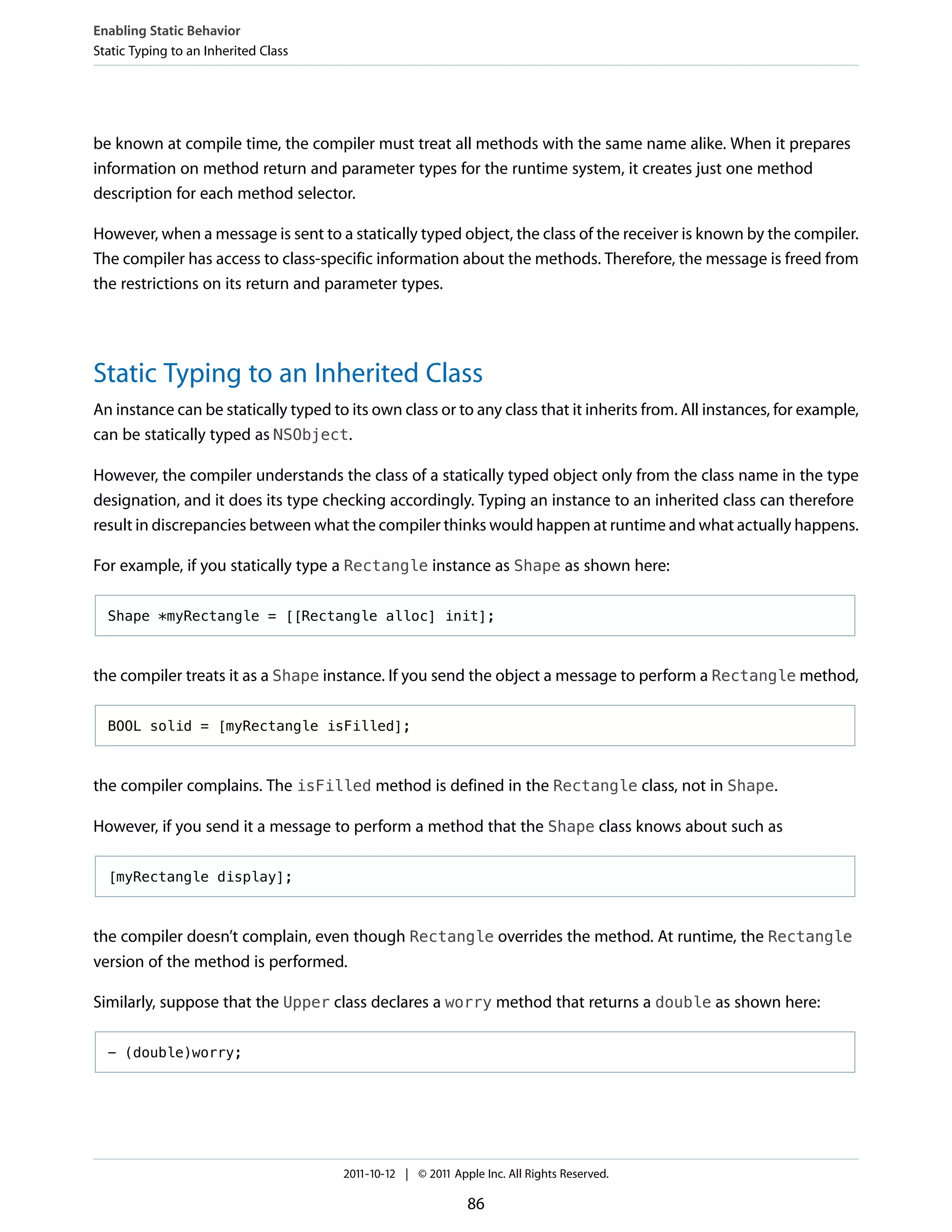 Enabling Static Behavior
Static Typing to an Inherited Class




be known at compile time, the compiler must treat all methods with the same name alike. When it prepares
information on method return and parameter types for the runtime system, it creates just one method
description for each method selector.

However, when a message is sent to a statically typed object, the class of the receiver is known by the compiler.
The compiler has access to class-specific information about the methods. Therefore, the message is freed from
the restrictions on its return and parameter types.




Static Typing to an Inherited Class
An instance can be statically typed to its own class or to any class that it inherits from. All instances, for example,
can be statically typed as NSObject.

However, the compiler understands the class of a statically typed object only from the class name in the type
designation, and it does its type checking accordingly. Typing an instance to an inherited class can therefore
result in discrepancies between what the compiler thinks would happen at runtime and what actually happens.

For example, if you statically type a Rectangle instance as Shape as shown here:

  Shape *myRectangle = [[Rectangle alloc] init];



the compiler treats it as a Shape instance. If you send the object a message to perform a Rectangle method,

  BOOL solid = [myRectangle isFilled];



the compiler complains. The isFilled method is defined in the Rectangle class, not in Shape.

However, if you send it a message to perform a method that the Shape class knows about such as

  [myRectangle display];



the compiler doesn’t complain, even though Rectangle overrides the method. At runtime, the Rectangle
version of the method is performed.

Similarly, suppose that the Upper class declares a worry method that returns a double as shown here:

  - (double)worry;




                                      2011-10-12 | © 2011 Apple Inc. All Rights Reserved.

                                                             86
 