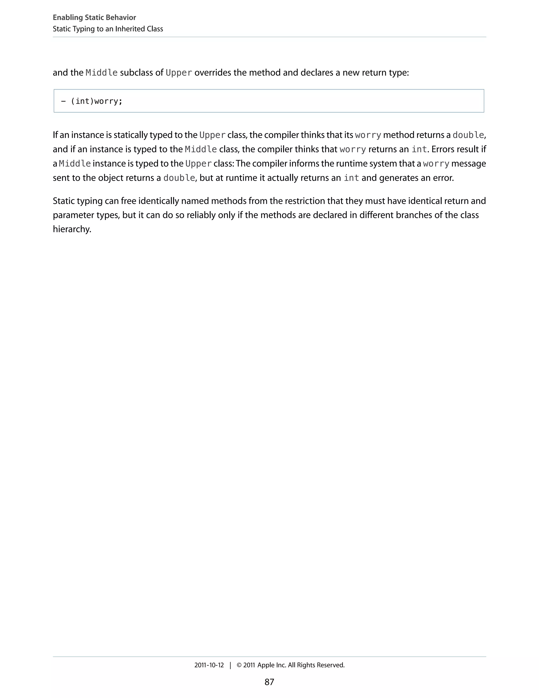 Enabling Static Behavior
Static Typing to an Inherited Class




and the Middle subclass of Upper overrides the method and declares a new return type:

  - (int)worry;



If an instance is statically typed to the Upper class, the compiler thinks that its worry method returns a double,
and if an instance is typed to the Middle class, the compiler thinks that worry returns an int. Errors result if
a Middle instance is typed to the Upper class: The compiler informs the runtime system that a worry message
sent to the object returns a double, but at runtime it actually returns an int and generates an error.

Static typing can free identically named methods from the restriction that they must have identical return and
parameter types, but it can do so reliably only if the methods are declared in different branches of the class
hierarchy.




                                      2011-10-12 | © 2011 Apple Inc. All Rights Reserved.

                                                             87
 