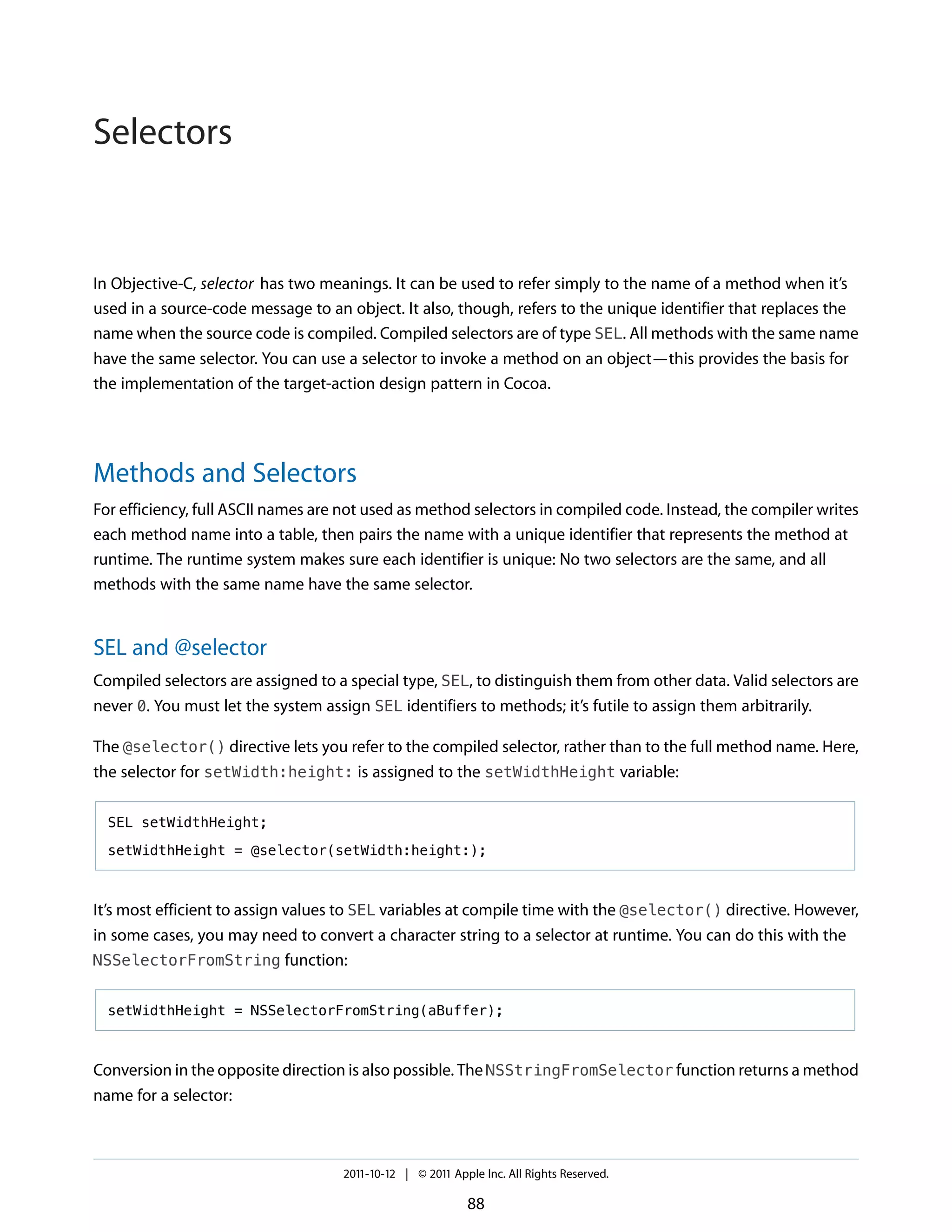 Selectors


In Objective-C, selector has two meanings. It can be used to refer simply to the name of a method when it’s
used in a source-code message to an object. It also, though, refers to the unique identifier that replaces the
name when the source code is compiled. Compiled selectors are of type SEL. All methods with the same name
have the same selector. You can use a selector to invoke a method on an object—this provides the basis for
the implementation of the target-action design pattern in Cocoa.




Methods and Selectors
For efficiency, full ASCII names are not used as method selectors in compiled code. Instead, the compiler writes
each method name into a table, then pairs the name with a unique identifier that represents the method at
runtime. The runtime system makes sure each identifier is unique: No two selectors are the same, and all
methods with the same name have the same selector.


SEL and @selector
Compiled selectors are assigned to a special type, SEL, to distinguish them from other data. Valid selectors are
never 0. You must let the system assign SEL identifiers to methods; it’s futile to assign them arbitrarily.

The @selector() directive lets you refer to the compiled selector, rather than to the full method name. Here,
the selector for setWidth:height: is assigned to the setWidthHeight variable:

  SEL setWidthHeight;

  setWidthHeight = @selector(setWidth:height:);



It’s most efficient to assign values to SEL variables at compile time with the @selector() directive. However,
in some cases, you may need to convert a character string to a selector at runtime. You can do this with the
NSSelectorFromString function:


  setWidthHeight = NSSelectorFromString(aBuffer);



Conversion in the opposite direction is also possible. The NSStringFromSelector function returns a method
name for a selector:



                                    2011-10-12 | © 2011 Apple Inc. All Rights Reserved.

                                                           88
 