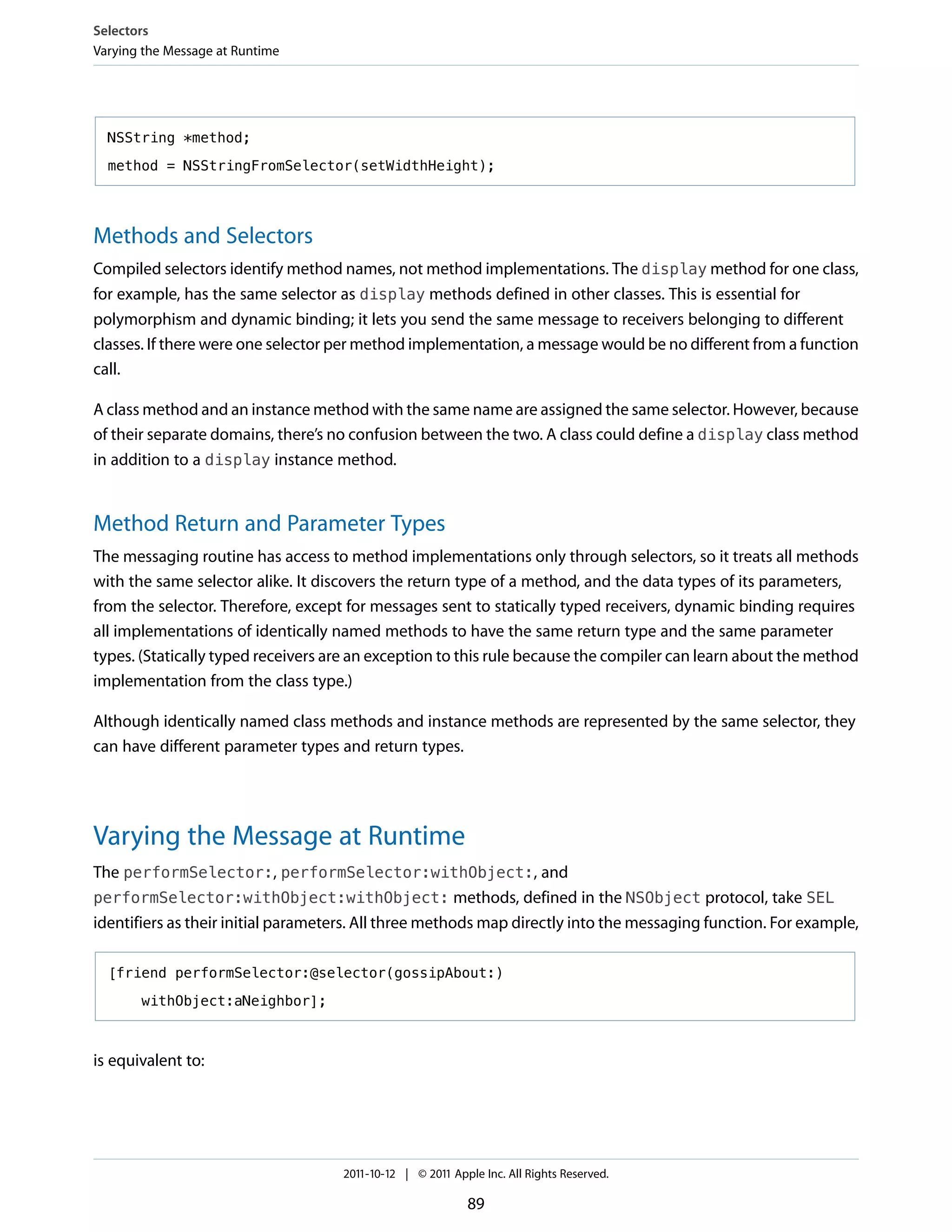 Selectors
Varying the Message at Runtime




  NSString *method;

  method = NSStringFromSelector(setWidthHeight);




Methods and Selectors
Compiled selectors identify method names, not method implementations. The display method for one class,
for example, has the same selector as display methods defined in other classes. This is essential for
polymorphism and dynamic binding; it lets you send the same message to receivers belonging to different
classes. If there were one selector per method implementation, a message would be no different from a function
call.

A class method and an instance method with the same name are assigned the same selector. However, because
of their separate domains, there’s no confusion between the two. A class could define a display class method
in addition to a display instance method.


Method Return and Parameter Types
The messaging routine has access to method implementations only through selectors, so it treats all methods
with the same selector alike. It discovers the return type of a method, and the data types of its parameters,
from the selector. Therefore, except for messages sent to statically typed receivers, dynamic binding requires
all implementations of identically named methods to have the same return type and the same parameter
types. (Statically typed receivers are an exception to this rule because the compiler can learn about the method
implementation from the class type.)

Although identically named class methods and instance methods are represented by the same selector, they
can have different parameter types and return types.




Varying the Message at Runtime
The performSelector:, performSelector:withObject:, and
performSelector:withObject:withObject: methods, defined in the NSObject protocol, take SEL
identifiers as their initial parameters. All three methods map directly into the messaging function. For example,

  [friend performSelector:@selector(gossipAbout:)

       withObject:aNeighbor];



is equivalent to:




                                    2011-10-12 | © 2011 Apple Inc. All Rights Reserved.

                                                           89
 