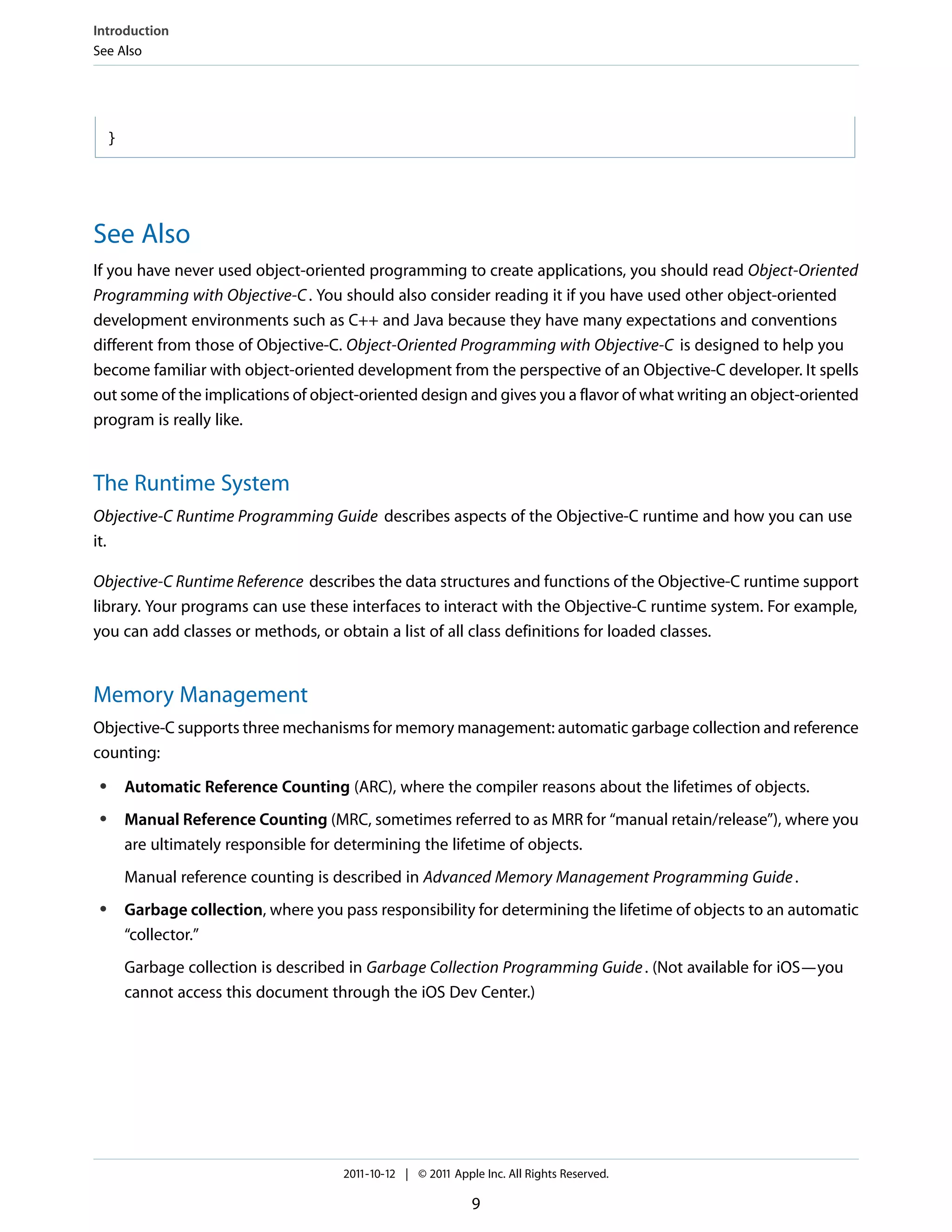 Introduction
See Also




     }




See Also
If you have never used object-oriented programming to create applications, you should read Object-Oriented
Programming with Objective-C . You should also consider reading it if you have used other object-oriented
development environments such as C++ and Java because they have many expectations and conventions
different from those of Objective-C. Object-Oriented Programming with Objective-C is designed to help you
become familiar with object-oriented development from the perspective of an Objective-C developer. It spells
out some of the implications of object-oriented design and gives you a flavor of what writing an object-oriented
program is really like.


The Runtime System
Objective-C Runtime Programming Guide describes aspects of the Objective-C runtime and how you can use
it.

Objective-C Runtime Reference describes the data structures and functions of the Objective-C runtime support
library. Your programs can use these interfaces to interact with the Objective-C runtime system. For example,
you can add classes or methods, or obtain a list of all class definitions for loaded classes.


Memory Management
Objective-C supports three mechanisms for memory management: automatic garbage collection and reference
counting:
 ●       Automatic Reference Counting (ARC), where the compiler reasons about the lifetimes of objects.
 ●       Manual Reference Counting (MRC, sometimes referred to as MRR for “manual retain/release”), where you
         are ultimately responsible for determining the lifetime of objects.
         Manual reference counting is described in Advanced Memory Management Programming Guide .
 ●       Garbage collection, where you pass responsibility for determining the lifetime of objects to an automatic
         “collector.”
         Garbage collection is described in Garbage Collection Programming Guide . (Not available for iOS—you
         cannot access this document through the iOS Dev Center.)




                                        2011-10-12 | © 2011 Apple Inc. All Rights Reserved.

                                                                9
 
