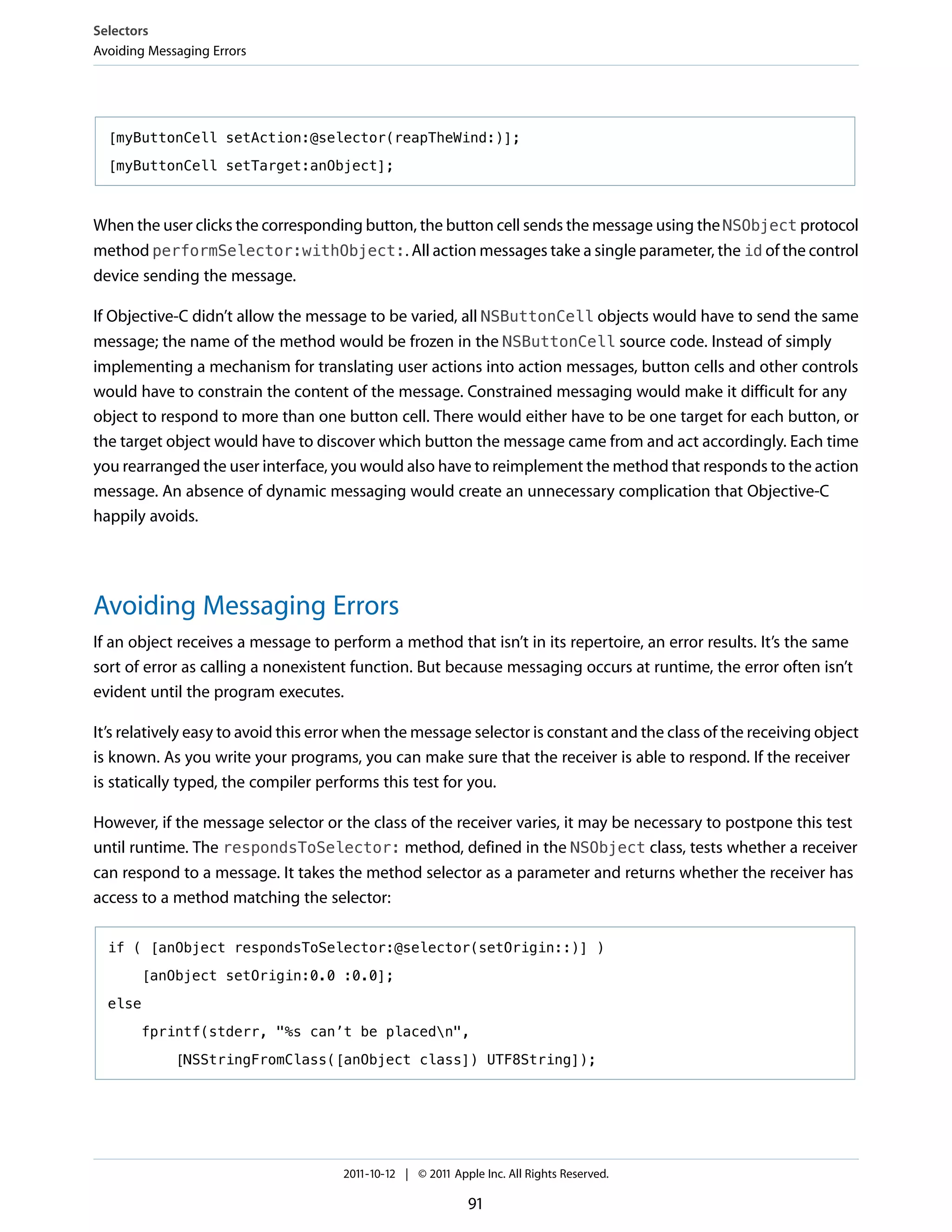 Selectors
Avoiding Messaging Errors




  [myButtonCell setAction:@selector(reapTheWind:)];

  [myButtonCell setTarget:anObject];



When the user clicks the corresponding button, the button cell sends the message using the NSObject protocol
method performSelector:withObject:. All action messages take a single parameter, the id of the control
device sending the message.

If Objective-C didn’t allow the message to be varied, all NSButtonCell objects would have to send the same
message; the name of the method would be frozen in the NSButtonCell source code. Instead of simply
implementing a mechanism for translating user actions into action messages, button cells and other controls
would have to constrain the content of the message. Constrained messaging would make it difficult for any
object to respond to more than one button cell. There would either have to be one target for each button, or
the target object would have to discover which button the message came from and act accordingly. Each time
you rearranged the user interface, you would also have to reimplement the method that responds to the action
message. An absence of dynamic messaging would create an unnecessary complication that Objective-C
happily avoids.




Avoiding Messaging Errors
If an object receives a message to perform a method that isn’t in its repertoire, an error results. It’s the same
sort of error as calling a nonexistent function. But because messaging occurs at runtime, the error often isn’t
evident until the program executes.

It’s relatively easy to avoid this error when the message selector is constant and the class of the receiving object
is known. As you write your programs, you can make sure that the receiver is able to respond. If the receiver
is statically typed, the compiler performs this test for you.

However, if the message selector or the class of the receiver varies, it may be necessary to postpone this test
until runtime. The respondsToSelector: method, defined in the NSObject class, tests whether a receiver
can respond to a message. It takes the method selector as a parameter and returns whether the receiver has
access to a method matching the selector:

  if ( [anObject respondsToSelector:@selector(setOrigin::)] )

       [anObject setOrigin:0.0 :0.0];

  else

       fprintf(stderr, "%s can’t be placedn",

             [NSStringFromClass([anObject class]) UTF8String]);




                                     2011-10-12 | © 2011 Apple Inc. All Rights Reserved.

                                                            91
 