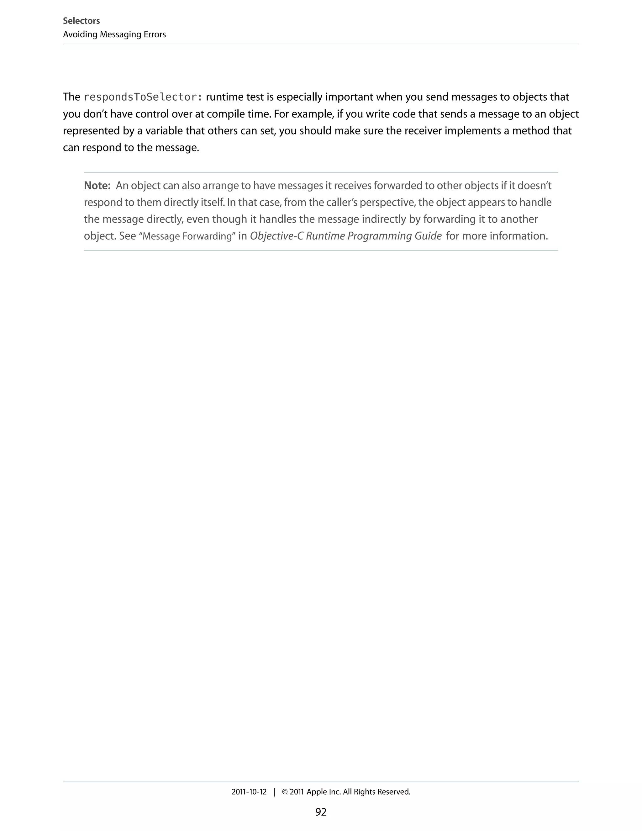 Selectors
Avoiding Messaging Errors




The respondsToSelector: runtime test is especially important when you send messages to objects that
you don’t have control over at compile time. For example, if you write code that sends a message to an object
represented by a variable that others can set, you should make sure the receiver implements a method that
can respond to the message.


     Note: An object can also arrange to have messages it receives forwarded to other objects if it doesn’t
     respond to them directly itself. In that case, from the caller’s perspective, the object appears to handle
     the message directly, even though it handles the message indirectly by forwarding it to another
     object. See “Message Forwarding” in Objective-C Runtime Programming Guide for more information.




                                      2011-10-12 | © 2011 Apple Inc. All Rights Reserved.

                                                             92
 