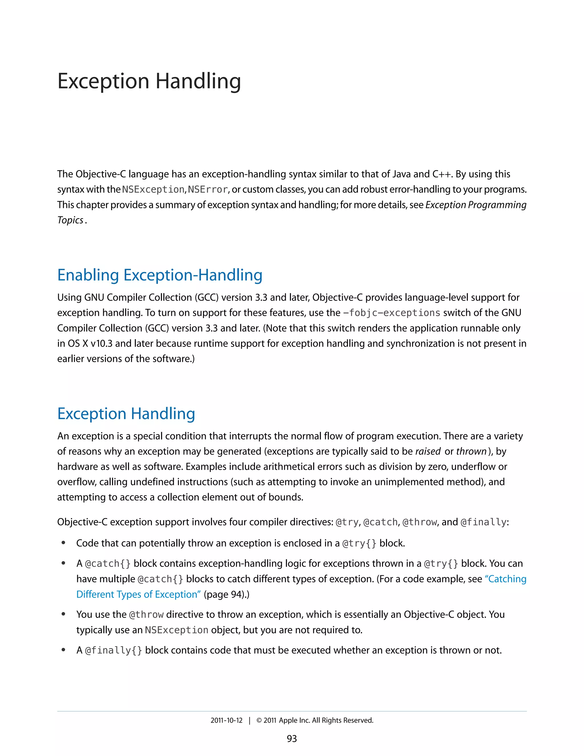 Exception Handling


The Objective-C language has an exception-handling syntax similar to that of Java and C++. By using this
syntax with the NSException, NSError, or custom classes, you can add robust error-handling to your programs.
This chapter provides a summary of exception syntax and handling; for more details, see Exception Programming
Topics .




Enabling Exception-Handling
Using GNU Compiler Collection (GCC) version 3.3 and later, Objective-C provides language-level support for
exception handling. To turn on support for these features, use the -fobjc-exceptions switch of the GNU
Compiler Collection (GCC) version 3.3 and later. (Note that this switch renders the application runnable only
in OS X v10.3 and later because runtime support for exception handling and synchronization is not present in
earlier versions of the software.)




Exception Handling
An exception is a special condition that interrupts the normal flow of program execution. There are a variety
of reasons why an exception may be generated (exceptions are typically said to be raised or thrown ), by
hardware as well as software. Examples include arithmetical errors such as division by zero, underflow or
overflow, calling undefined instructions (such as attempting to invoke an unimplemented method), and
attempting to access a collection element out of bounds.

Objective-C exception support involves four compiler directives: @try, @catch, @throw, and @finally:
●   Code that can potentially throw an exception is enclosed in a @try{} block.
●   A @catch{} block contains exception-handling logic for exceptions thrown in a @try{} block. You can
    have multiple @catch{} blocks to catch different types of exception. (For a code example, see “Catching
    Different Types of Exception” (page 94).)
●   You use the @throw directive to throw an exception, which is essentially an Objective-C object. You
    typically use an NSException object, but you are not required to.
●   A @finally{} block contains code that must be executed whether an exception is thrown or not.




                                   2011-10-12 | © 2011 Apple Inc. All Rights Reserved.

                                                          93
 