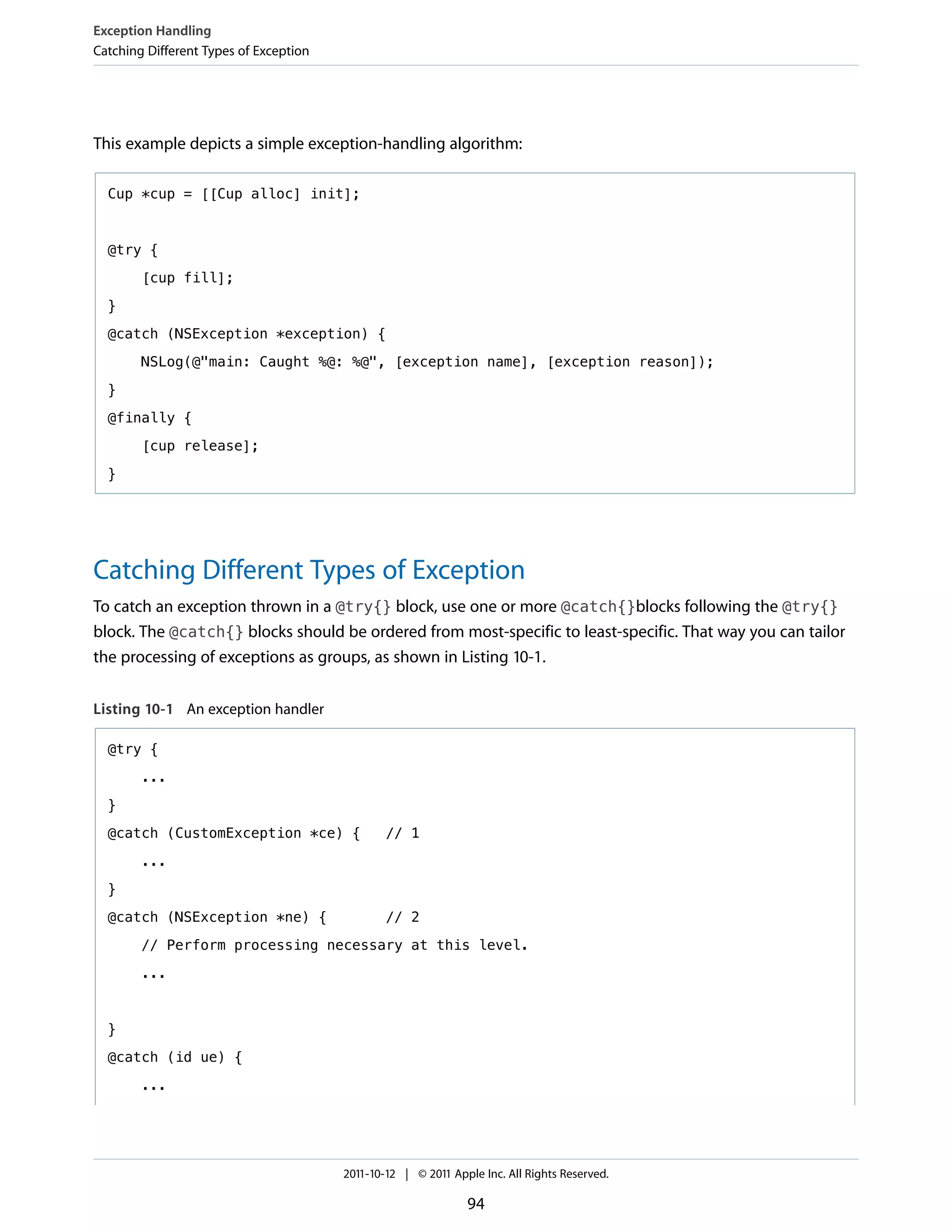 Exception Handling
Catching Different Types of Exception




This example depicts a simple exception-handling algorithm:

  Cup *cup = [[Cup alloc] init];



  @try {

        [cup fill];

  }

  @catch (NSException *exception) {

        NSLog(@"main: Caught %@: %@", [exception name], [exception reason]);

  }

  @finally {

        [cup release];

  }




Catching Different Types of Exception
To catch an exception thrown in a @try{} block, use one or more @catch{}blocks following the @try{}
block. The @catch{} blocks should be ordered from most-specific to least-specific. That way you can tailor
the processing of exceptions as groups, as shown in Listing 10-1.


Listing 10-1 An exception handler

  @try {

        ...

  }
  @catch (CustomException *ce) {                // 1

        ...

  }

  @catch (NSException *ne) {                    // 2

        // Perform processing necessary at this level.

        ...



  }

  @catch (id ue) {

        ...




                                        2011-10-12 | © 2011 Apple Inc. All Rights Reserved.

                                                               94
 