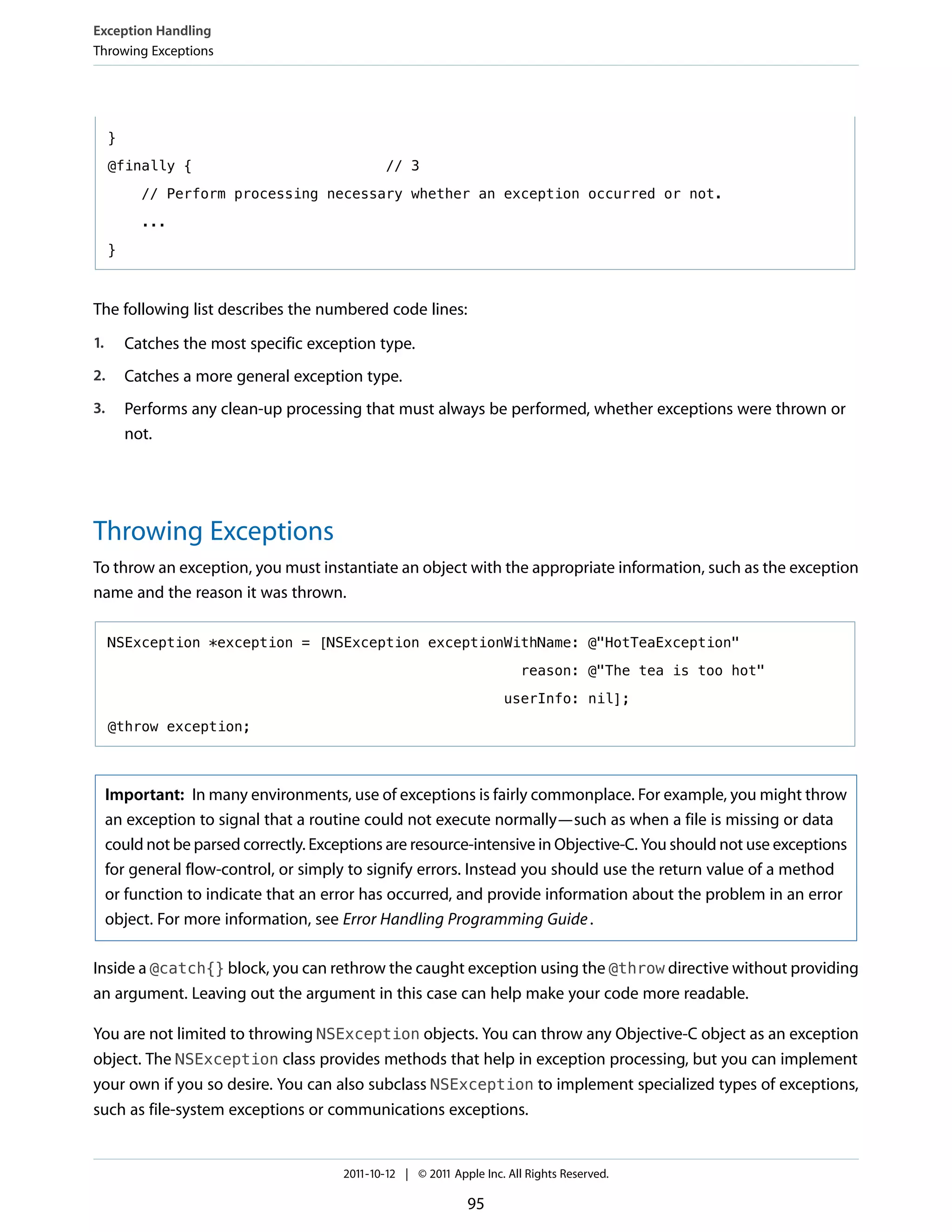 Exception Handling
Throwing Exceptions




     }

     @finally {                                 // 3

           // Perform processing necessary whether an exception occurred or not.

           ...

     }



The following list describes the numbered code lines:
1.       Catches the most specific exception type.
2.       Catches a more general exception type.
3.       Performs any clean-up processing that must always be performed, whether exceptions were thrown or
         not.




Throwing Exceptions
To throw an exception, you must instantiate an object with the appropriate information, such as the exception
name and the reason it was thrown.

     NSException *exception = [NSException exceptionWithName: @"HotTeaException"

                                                                          reason: @"The tea is too hot"

                                                                      userInfo: nil];

     @throw exception;



     Important: In many environments, use of exceptions is fairly commonplace. For example, you might throw
     an exception to signal that a routine could not execute normally—such as when a file is missing or data
     could not be parsed correctly. Exceptions are resource-intensive in Objective-C. You should not use exceptions
     for general flow-control, or simply to signify errors. Instead you should use the return value of a method
     or function to indicate that an error has occurred, and provide information about the problem in an error
     object. For more information, see Error Handling Programming Guide .

Inside a @catch{} block, you can rethrow the caught exception using the @throw directive without providing
an argument. Leaving out the argument in this case can help make your code more readable.

You are not limited to throwing NSException objects. You can throw any Objective-C object as an exception
object. The NSException class provides methods that help in exception processing, but you can implement
your own if you so desire. You can also subclass NSException to implement specialized types of exceptions,
such as file-system exceptions or communications exceptions.


                                        2011-10-12 | © 2011 Apple Inc. All Rights Reserved.

                                                               95
 