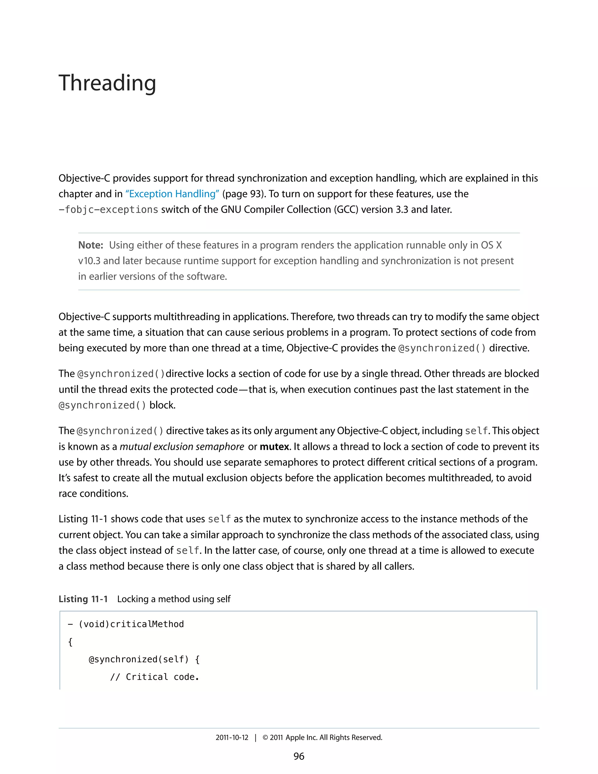 Threading


Objective-C provides support for thread synchronization and exception handling, which are explained in this
chapter and in “Exception Handling” (page 93). To turn on support for these features, use the
-fobjc-exceptions switch of the GNU Compiler Collection (GCC) version 3.3 and later.


      Note: Using either of these features in a program renders the application runnable only in OS X
      v10.3 and later because runtime support for exception handling and synchronization is not present
      in earlier versions of the software.


Objective-C supports multithreading in applications. Therefore, two threads can try to modify the same object
at the same time, a situation that can cause serious problems in a program. To protect sections of code from
being executed by more than one thread at a time, Objective-C provides the @synchronized() directive.

The @synchronized()directive locks a section of code for use by a single thread. Other threads are blocked
until the thread exits the protected code—that is, when execution continues past the last statement in the
@synchronized() block.

The @synchronized() directive takes as its only argument any Objective-C object, including self. This object
is known as a mutual exclusion semaphore or mutex. It allows a thread to lock a section of code to prevent its
use by other threads. You should use separate semaphores to protect different critical sections of a program.
It’s safest to create all the mutual exclusion objects before the application becomes multithreaded, to avoid
race conditions.

Listing 11-1 shows code that uses self as the mutex to synchronize access to the instance methods of the
current object. You can take a similar approach to synchronize the class methods of the associated class, using
the class object instead of self. In the latter case, of course, only one thread at a time is allowed to execute
a class method because there is only one class object that is shared by all callers.


Listing 11-1 Locking a method using self

  - (void)criticalMethod

  {

        @synchronized(self) {

             // Critical code.




                                    2011-10-12 | © 2011 Apple Inc. All Rights Reserved.

                                                           96
 